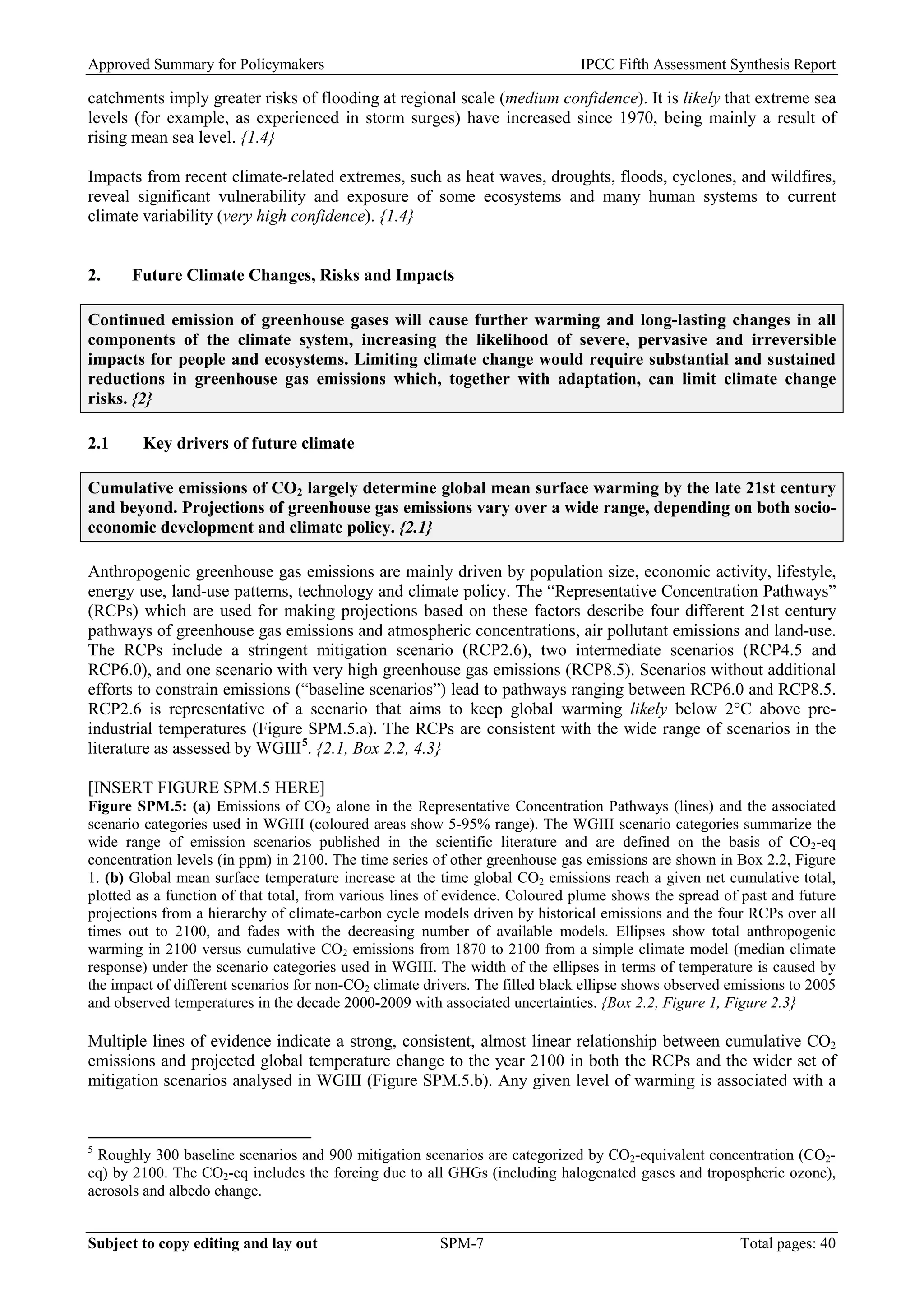 Approved Summary for Policymakers IPCC Fifth Assessment Synthesis Report 
catchments imply greater risks of flooding at regional scale (medium confidence). It is likely that extreme sea levels (for example, as experienced in storm surges) have increased since 1970, being mainly a result of rising mean sea level. {1.4} 
Impacts from recent climate-related extremes, such as heat waves, droughts, floods, cyclones, and wildfires, reveal significant vulnerability and exposure of some ecosystems and many human systems to current climate variability (very high confidence). {1.4} 
2. Future Climate Changes, Risks and Impacts 
Continued emission of greenhouse gases will cause further warming and long-lasting changes in all components of the climate system, increasing the likelihood of severe, pervasive and irreversible impacts for people and ecosystems. Limiting climate change would require substantial and sustained reductions in greenhouse gas emissions which, together with adaptation, can limit climate change risks. {2} 
2.1 Key drivers of future climate 
Cumulative emissions of CO2 largely determine global mean surface warming by the late 21st century and beyond. Projections of greenhouse gas emissions vary over a wide range, depending on both socio- economic development and climate policy. {2.1} 
Anthropogenic greenhouse gas emissions are mainly driven by population size, economic activity, lifestyle, energy use, land-use patterns, technology and climate policy. The “Representative Concentration Pathways” (RCPs) which are used for making projections based on these factors describe four different 21st century pathways of greenhouse gas emissions and atmospheric concentrations, air pollutant emissions and land-use. The RCPs include a stringent mitigation scenario (RCP2.6), two intermediate scenarios (RCP4.5 and RCP6.0), and one scenario with very high greenhouse gas emissions (RCP8.5). Scenarios without additional efforts to constrain emissions (“baseline scenarios”) lead to pathways ranging between RCP6.0 and RCP8.5. RCP2.6 is representative of a scenario that aims to keep global warming likely below 2°C above pre- industrial temperatures (Figure SPM.5.a). The RCPs are consistent with the wide range of scenarios in the literature as assessed by WGIII5. {2.1, Box 2.2, 4.3} 
[INSERT FIGURE SPM.5 HERE] 
Figure SPM.5: (a) Emissions of CO2 alone in the Representative Concentration Pathways (lines) and the associated scenario categories used in WGIII (coloured areas show 5-95% range). The WGIII scenario categories summarize the wide range of emission scenarios published in the scientific literature and are defined on the basis of CO2-eq concentration levels (in ppm) in 2100. The time series of other greenhouse gas emissions are shown in Box 2.2, Figure 1. (b) Global mean surface temperature increase at the time global CO2 emissions reach a given net cumulative total, plotted as a function of that total, from various lines of evidence. Coloured plume shows the spread of past and future projections from a hierarchy of climate-carbon cycle models driven by historical emissions and the four RCPs over all times out to 2100, and fades with the decreasing number of available models. Ellipses show total anthropogenic warming in 2100 versus cumulative CO2 emissions from 1870 to 2100 from a simple climate model (median climate response) under the scenario categories used in WGIII. The width of the ellipses in terms of temperature is caused by the impact of different scenarios for non-CO2 climate drivers. The filled black ellipse shows observed emissions to 2005 and observed temperatures in the decade 2000-2009 with associated uncertainties. {Box 2.2, Figure 1, Figure 2.3} 
Multiple lines of evidence indicate a strong, consistent, almost linear relationship between cumulative CO2 emissions and projected global temperature change to the year 2100 in both the RCPs and the wider set of mitigation scenarios analysed in WGIII (Figure SPM.5.b). Any given level of warming is associated with a 
5 Roughly 300 baseline scenarios and 900 mitigation scenarios are categorized by CO2-equivalent concentration (CO2- eq) by 2100. The CO2-eq includes the forcing due to all GHGs (including halogenated gases and tropospheric ozone), aerosols and albedo change. Subject to copy editing and lay out SPM-7 Total pages: 40 
 