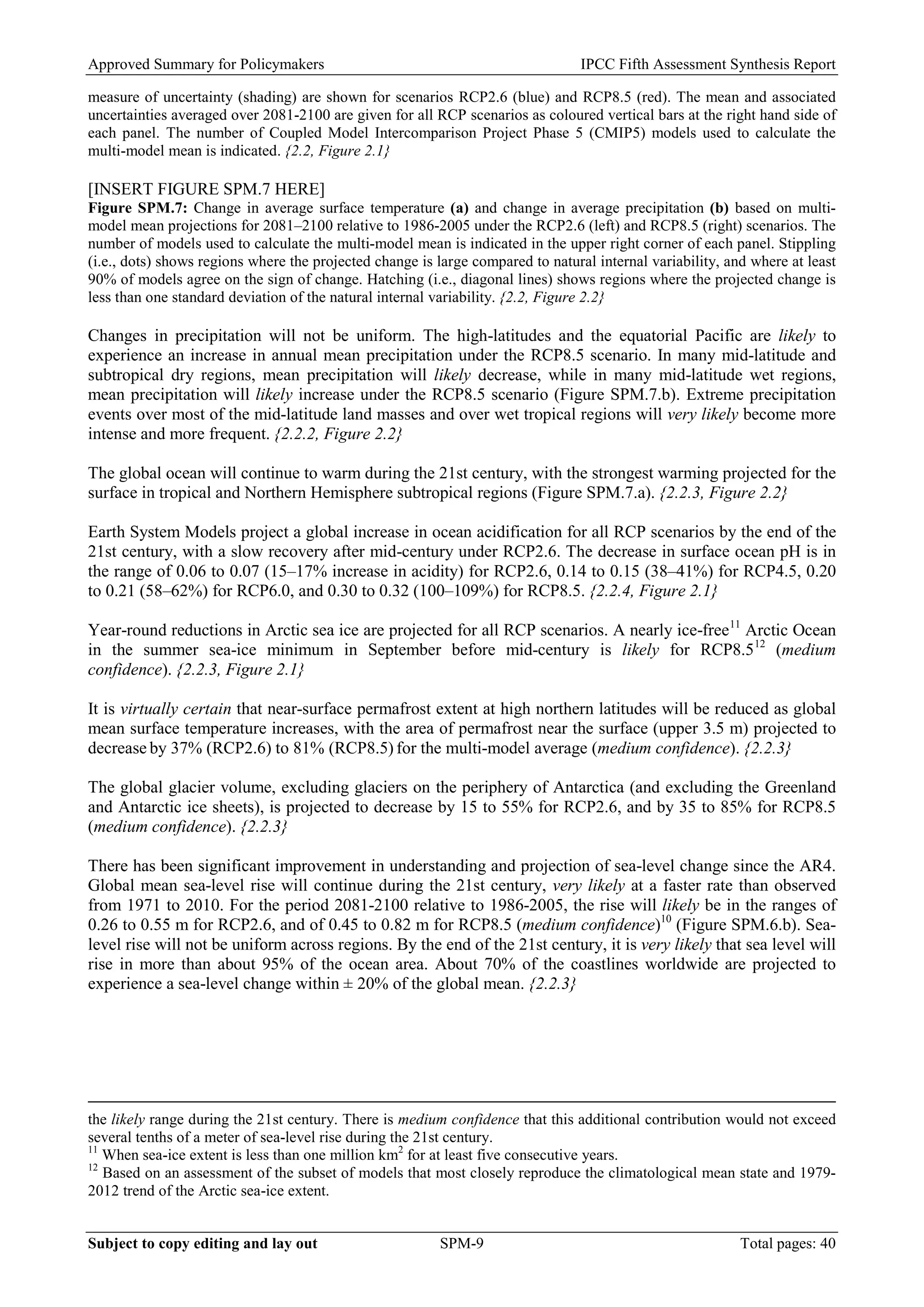Approved Summary for Policymakers IPCC Fifth Assessment Synthesis Report 
measure of uncertainty (shading) are shown for scenarios RCP2.6 (blue) and RCP8.5 (red). The mean and associated uncertainties averaged over 2081-2100 are given for all RCP scenarios as coloured vertical bars at the right hand side of each panel. The number of Coupled Model Intercomparison Project Phase 5 (CMIP5) models used to calculate the multi-model mean is indicated. {2.2, Figure 2.1} 
[INSERT FIGURE SPM.7 HERE] 
Figure SPM.7: Change in average surface temperature (a) and change in average precipitation (b) based on multi- model mean projections for 2081–2100 relative to 1986-2005 under the RCP2.6 (left) and RCP8.5 (right) scenarios. The number of models used to calculate the multi-model mean is indicated in the upper right corner of each panel. Stippling (i.e., dots) shows regions where the projected change is large compared to natural internal variability, and where at least 90% of models agree on the sign of change. Hatching (i.e., diagonal lines) shows regions where the projected change is less than one standard deviation of the natural internal variability. {2.2, Figure 2.2} 
Changes in precipitation will not be uniform. The high-latitudes and the equatorial Pacific are likely to experience an increase in annual mean precipitation under the RCP8.5 scenario. In many mid-latitude and subtropical dry regions, mean precipitation will likely decrease, while in many mid-latitude wet regions, mean precipitation will likely increase under the RCP8.5 scenario (Figure SPM.7.b). Extreme precipitation events over most of the mid-latitude land masses and over wet tropical regions will very likely become more intense and more frequent. {2.2.2, Figure 2.2} 
The global ocean will continue to warm during the 21st century, with the strongest warming projected for the surface in tropical and Northern Hemisphere subtropical regions (Figure SPM.7.a). {2.2.3, Figure 2.2} 
Earth System Models project a global increase in ocean acidification for all RCP scenarios by the end of the 21st century, with a slow recovery after mid-century under RCP2.6. The decrease in surface ocean pH is in the range of 0.06 to 0.07 (15–17% increase in acidity) for RCP2.6, 0.14 to 0.15 (38–41%) for RCP4.5, 0.20 to 0.21 (58–62%) for RCP6.0, and 0.30 to 0.32 (100–109%) for RCP8.5. {2.2.4, Figure 2.1} 
Year-round reductions in Arctic sea ice are projected for all RCP scenarios. A nearly ice-free11 Arctic Ocean in the summer sea-ice minimum in September before mid-century is likely for RCP8.512 (medium confidence). {2.2.3, Figure 2.1} 
It is virtually certain that near-surface permafrost extent at high northern latitudes will be reduced as global mean surface temperature increases, with the area of permafrost near the surface (upper 3.5 m) projected to decrease by 37% (RCP2.6) to 81% (RCP8.5) for the multi-model average (medium confidence). {2.2.3} 
The global glacier volume, excluding glaciers on the periphery of Antarctica (and excluding the Greenland and Antarctic ice sheets), is projected to decrease by 15 to 55% for RCP2.6, and by 35 to 85% for RCP8.5 (medium confidence). {2.2.3} 
There has been significant improvement in understanding and projection of sea-level change since the AR4. Global mean sea-level rise will continue during the 21st century, very likely at a faster rate than observed from 1971 to 2010. For the period 2081-2100 relative to 1986-2005, the rise will likely be in the ranges of 0.26 to 0.55 m for RCP2.6, and of 0.45 to 0.82 m for RCP8.5 (medium confidence)10 (Figure SPM.6.b). Sea- level rise will not be uniform across regions. By the end of the 21st century, it is very likely that sea level will rise in more than about 95% of the ocean area. About 70% of the coastlines worldwide are projected to experience a sea-level change within ± 20% of the global mean. {2.2.3} 
the likely range during the 21st century. There is medium confidence that this additional contribution would not exceed several tenths of a meter of sea-level rise during the 21st century. 
11 When sea-ice extent is less than one million km2 for at least five consecutive years. 
12 Based on an assessment of the subset of models that most closely reproduce the climatological mean state and 1979- 2012 trend of the Arctic sea-ice extent. Subject to copy editing and lay out SPM-9 Total pages: 40 
 
