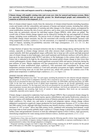 Approved Summary for Policymakers IPCC Fifth Assessment Synthesis Report 
2.3 Future risks and impacts caused by a changing climate 
Climate change will amplify existing risks and create new risks for natural and human systems. Risks are unevenly distributed and are generally greater for disadvantaged people and communities in countries at all levels of development. {2.3} 
Risk of climate-related impacts results from the interaction of climate-related hazards (including hazardous events and trends) with the vulnerability and exposure of human and natural systems, including their ability to adapt. Rising rates and magnitudes of warming and other changes in the climate system, accompanied by ocean acidification, increase the risk of severe, pervasive, and in some cases irreversible detrimental impacts. Some risks are particularly relevant for individual regions (Figure SPM.8), while others are global. The overall risks of future climate change impacts can be reduced by limiting the rate and magnitude of climate change, including ocean acidification. The precise levels of climate change sufficient to trigger abrupt and irreversible change remain uncertain, but the risk associated with crossing such thresholds increases with rising temperature (medium confidence). For risk assessment, it is important to evaluate the widest possible range of impacts, including low-probability outcomes with large consequences. {1.5, 2.3, 2.4, 3.3, Box Introduction 1, Box 2.3, Box 2.4} 
A large fraction of species face increased extinction risk due to climate change during and beyond the 21st century, especially as climate change interacts with other stressors (high confidence). Most plant species cannot naturally shift their geographical ranges sufficiently fast to keep up with current and high projected rates of climate change in most landscapes; most small mammals and freshwater molluscs will not be able to keep up at the rates projected under RCP4.5 and above in flat landscapes in this century (high confidence). Future risk is indicated to be high by the observation that natural global climate change at rates lower than current anthropogenic climate change caused significant ecosystem shifts and species extinctions during the past millions of years. Marine organisms will face progressively lower oxygen levels and high rates and magnitudes of ocean acidification (high confidence), with associated risks exacerbated by rising ocean temperature extremes (medium confidence). Coral reefs and polar ecosystems are highly vulnerable. Coastal systems and low-lying areas are at risk from sea-level rise, which will continue for centuries even if the global mean temperature is stabilised (high confidence). {2.3, 2.4, Figure 2.5} 
[INSERT FIGURE SPM.8 HERE] 
Figure SPM.8: Representative key risks13 for each region, including the potential for risk reduction through adaptation and mitigation, as well as limits to adaptation. Each key risk is assessed as very low, low, medium, high, or very high. Risk levels are presented for three time frames: present, near term (here, for 2030-2040), and long term (here, for 2080- 2100). In the near term, projected levels of global mean temperature increase do not diverge substantially across different emission scenarios. For the long term, risk levels are presented for two possible futures (2°C and 4°C global mean temperature increase above pre-industrial levels). For each timeframe, risk levels are indicated for a continuation of current adaptation and assuming high levels of current or future adaptation. Risk levels are not necessarily comparable, especially across regions. {Figure 2.4} 
Climate change is projected to undermine food security (Figure SPM.9). Due to projected climate change by the mid-21st century and beyond, global marine species redistribution and marine biodiversity reduction in sensitive regions will challenge the sustained provision of fisheries productivity and other ecosystem services (high confidence). For wheat, rice, and maize in tropical and temperate regions, climate change without adaptation is projected to negatively impact production for local temperature increases of 2°C or more above late-20th century levels, although individual locations may benefit (medium confidence). Global temperature increases of ~4°C or more14 above late-20th century levels, combined with increasing food demand, would pose large risks to food security globally (high confidence). Climate change is projected to reduce renewable surface water and groundwater resources in most dry subtropical regions (robust evidence, high agreement), intensifying competition for water among sectors (limited evidence, medium agreement). {2.3.1, 2.3.2} 
13 Identification of key risks was based on expert judgment using the following specific criteria: large magnitude, high probability, or irreversibility of impacts; timing of impacts; persistent vulnerability or exposure contributing to risks; or limited potential to reduce risks through adaptation or mitigation. 
14 Projected warming averaged over land is larger than global average warming for all RCP scenarios for the period 2081-2100 relative to 1986-2005. For regional projections, see Figure SPM.7. {2.2} Subject to copy editing and lay out SPM-10 Total pages: 40 
 