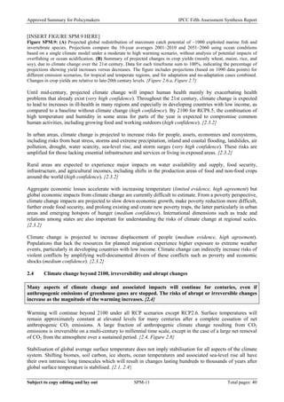 Approved Summary for Policymakers IPCC Fifth Assessment Synthesis Report 
[INSERT FIGURE SPM.9 HERE] 
Figure SPM.9: (A) Projected global redistribution of maximum catch potential of ~1000 exploited marine fish and invertebrate species. Projections compare the 10-year averages 2001–2010 and 2051–2060 using ocean conditions based on a single climate model under a moderate to high warming scenario, without analysis of potential impacts of overfishing or ocean acidification. (B) Summary of projected changes in crop yields (mostly wheat, maize, rice, and soy), due to climate change over the 21st century. Data for each timeframe sum to 100%, indicating the percentage of projections showing yield increases versus decreases. The figure includes projections (based on 1090 data points) for different emission scenarios, for tropical and temperate regions, and for adaptation and no-adaptation cases combined. Changes in crop yields are relative to late-20th century levels. {Figure 2.6.a, Figure 2.7} 
Until mid-century, projected climate change will impact human health mainly by exacerbating health problems that already exist (very high confidence). Throughout the 21st century, climate change is expected to lead to increases in ill-health in many regions and especially in developing countries with low income, as compared to a baseline without climate change (high confidence). By 2100 for RCP8.5, the combination of high temperature and humidity in some areas for parts of the year is expected to compromise common human activities, including growing food and working outdoors (high confidence). {2.3.2} 
In urban areas, climate change is projected to increase risks for people, assets, economies and ecosystems, including risks from heat stress, storms and extreme precipitation, inland and coastal flooding, landslides, air pollution, drought, water scarcity, sea-level rise, and storm surges (very high confidence). These risks are amplified for those lacking essential infrastructure and services or living in exposed areas. {2.3.2} 
Rural areas are expected to experience major impacts on water availability and supply, food security, infrastructure, and agricultural incomes, including shifts in the production areas of food and non-food crops around the world (high confidence). {2.3.2} 
Aggregate economic losses accelerate with increasing temperature (limited evidence, high agreement) but global economic impacts from climate change are currently difficult to estimate. From a poverty perspective, climate change impacts are projected to slow down economic growth, make poverty reduction more difficult, further erode food security, and prolong existing and create new poverty traps, the latter particularly in urban areas and emerging hotspots of hunger (medium confidence). International dimensions such as trade and relations among states are also important for understanding the risks of climate change at regional scales. {2.3.2} 
Climate change is projected to increase displacement of people (medium evidence, high agreement). Populations that lack the resources for planned migration experience higher exposure to extreme weather events, particularly in developing countries with low income. Climate change can indirectly increase risks of violent conflicts by amplifying well-documented drivers of these conflicts such as poverty and economic shocks (medium confidence). {2.3.2} 
2.4 Climate change beyond 2100, irreversibility and abrupt changes 
Many aspects of climate change and associated impacts will continue for centuries, even if anthropogenic emissions of greenhouse gases are stopped. The risks of abrupt or irreversible changes increase as the magnitude of the warming increases. {2.4} 
Warming will continue beyond 2100 under all RCP scenarios except RCP2.6. Surface temperatures will remain approximately constant at elevated levels for many centuries after a complete cessation of net anthropogenic CO2 emissions. A large fraction of anthropogenic climate change resulting from CO2 emissions is irreversible on a multi-century to millennial time scale, except in the case of a large net removal of CO2 from the atmosphere over a sustained period. {2.4, Figure 2.8} 
Stabilisation of global average surface temperature does not imply stabilisation for all aspects of the climate system. Shifting biomes, soil carbon, ice sheets, ocean temperatures and associated sea-level rise all have their own intrinsic long timescales which will result in changes lasting hundreds to thousands of years after global surface temperature is stabilised. {2.1, 2.4} Subject to copy editing and lay out SPM-11 Total pages: 40 
 