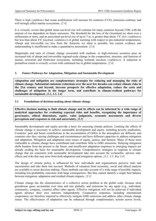 Approved Summary for Policymakers IPCC Fifth Assessment Synthesis Report 
There is high confidence that ocean acidification will increase for centuries if CO2 emissions continue, and will strongly affect marine ecosystems. {2.4} 
It is virtually certain that global mean sea-level rise will continue for many centuries beyond 2100, with the amount of rise dependent on future emissions. The threshold for the loss of the Greenland ice sheet over a millennium or more, and an associated sea-level rise of up to 7 m, is greater than about 1°C (low confidence) but less than about 4°C (medium confidence) of global warming with respect to pre-industrial temperatures. Abrupt and irreversible ice loss from the Antarctic ice sheet is possible, but current evidence and understanding is insufficient to make a quantitative assessment. {2.4} 
Magnitudes and rates of climate change associated with medium- to high-emission scenarios pose an increased risk of abrupt and irreversible regional-scale change in the composition, structure, and function of marine, terrestrial and freshwater ecosystems, including wetlands (medium confidence). A reduction in permafrost extent is virtually certain with continued rise in global temperatures. {2.4} 
3. Future Pathways for Adaptation, Mitigation and Sustainable Development 
Adaptation and mitigation are complementary strategies for reducing and managing the risks of climate change. Substantial emissions reductions over the next few decades can reduce climate risks in the 21st century and beyond, increase prospects for effective adaptation, reduce the costs and challenges of mitigation in the longer term, and contribute to climate-resilient pathways for sustainable development. {3.2, 3.3, 3.4} 
3.1 Foundations of decision-making about climate change 
Effective decision making to limit climate change and its effects can be informed by a wide range of analytical approaches for evaluating expected risks and benefits, recognizing the importance of governance, ethical dimensions, equity, value judgments, economic assessments and diverse perceptions and responses to risk and uncertainty. {3.1} 
Sustainable development and equity provide a basis for assessing climate policies. Limiting the effects of climate change is necessary to achieve sustainable development and equity, including poverty eradication. Countries’ past and future contributions to the accumulation of GHGs in the atmosphere are different, and countries also face varying challenges and circumstances and have different capacities to address mitigation and adaptation. Mitigation and adaptation raise issues of equity, justice, and fairness. Many of those most vulnerable to climate change have contributed and contribute little to GHG emissions. Delaying mitigation shifts burdens from the present to the future, and insufficient adaptation responses to emerging impacts are already eroding the basis for sustainable development. Comprehensive strategies in response to climate change that are consistent with sustainable development take into account the co-benefits, adverse side- effects and risks that may arise from both adaptation and mitigation options. {3.1, 3.5, Box 3.4} 
The design of climate policy is influenced by how individuals and organizations perceive risks and uncertainties and take them into account. Methods of valuation from economic, social and ethical analysis are available to assist decision making. These methods can take account of a wide range of possible impacts, including low-probability outcomes with large consequences. But they cannot identify a single best balance between mitigation, adaptation and residual climate impacts. {3.1} 
Climate change has the characteristics of a collective action problem at the global scale, because most greenhouse gases accumulate over time and mix globally, and emissions by any agent (e.g., individual, community, company, country) affect other agents. Effective mitigation will not be achieved if individual agents advance their own interests independently. Cooperative responses, including international cooperation, are therefore required to effectively mitigate GHG emissions and address other climate change issues. The effectiveness of adaptation can be enhanced through complementary actions across levels, Subject to copy editing and lay out SPM-12 Total pages: 40 
 