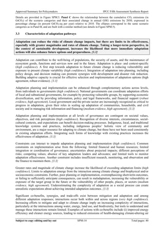 Approved Summary for Policymakers IPCC Fifth Assessment Synthesis Report 
Details are provided in Figure SPM.5. Panel C shows the relationship between the cumulative CO2 emissions (in GtCO2) of the scenario categories and their associated change in annual GHG emissions by 2050, expressed in percentage change (in percent GtCO2-eq per year) relative to 2010. The ellipses correspond to the same scenario categories as in Panel B, and are built with a similar method (see details in Figure SPM.5). 
3.3 Characteristics of adaptation pathways 
Adaptation can reduce the risks of climate change impacts, but there are limits to its effectiveness, especially with greater magnitudes and rates of climate change. Taking a longer-term perspective, in the context of sustainable development, increases the likelihood that more immediate adaptation actions will also enhance future options and preparedness. {3.3} 
Adaptation can contribute to the well-being of populations, the security of assets, and the maintenance of ecosystem goods, functions and services now and in the future. Adaptation is place- and context-specific (high confidence). A first step towards adaptation to future climate change is reducing vulnerability and exposure to present climate variability (high confidence). Integration of adaptation into planning, including policy design, and decision making can promote synergies with development and disaster risk reduction. Building adaptive capacity is crucial for effective selection and implementation of adaptation options (high agreement, robust evidence). {3.3} 
Adaptation planning and implementation can be enhanced through complementary actions across levels, from individuals to governments (high confidence). National governments can coordinate adaptation efforts of local and subnational governments, for example by protecting vulnerable groups, by supporting economic diversification, and by providing information, policy and legal frameworks, and financial support (robust evidence, high agreement). Local government and the private sector are increasingly recognized as critical to progress in adaptation, given their roles in scaling up adaptation of communities, households, and civil society and in managing risk information and financing (medium evidence, high agreement). {3.3} 
Adaptation planning and implementation at all levels of governance are contingent on societal values, objectives, and risk perceptions (high confidence). Recognition of diverse interests, circumstances, social- cultural contexts, and expectations can benefit decision-making processes. Indigenous, local, and traditional knowledge systems and practices, including indigenous peoples’ holistic view of community and environment, are a major resource for adapting to climate change, but these have not been used consistently in existing adaptation efforts. Integrating such forms of knowledge with existing practices increases the effectiveness of adaptation. {3.3} 
Constraints can interact to impede adaptation planning and implementation (high confidence). Common constraints on implementation arise from the following: limited financial and human resources; limited integration or coordination of governance; uncertainties about projected impacts; different perceptions of risks; competing values; absence of key adaptation leaders and advocates; and limited tools to monitor adaptation effectiveness. Another constraint includes insufficient research, monitoring, and observation and the finance to maintain them. {3.3} 
Greater rates and magnitude of climate change increase the likelihood of exceeding adaptation limits (high confidence). Limits to adaptation emerge from the interaction among climate change and biophysical and/or socioeconomic constraints. Further, poor planning or implementation, overemphasizing short-term outcomes, or failing to sufficiently anticipate consequences, can result in maladaptation, increasing the vulnerability or exposure of the target group in the future or the vulnerability of other people, places, or sectors (medium evidence, high agreement). Underestimating the complexity of adaptation as a social process can create unrealistic expectations about achieving intended adaptation outcomes. {3.3} 
Significant co-benefits, synergies, and trade-offs exist between mitigation and adaptation and among different adaptation responses; interactions occur both within and across regions (very high confidence). Increasing efforts to mitigate and adapt to climate change imply an increasing complexity of interactions, particularly at the intersections among water, energy, land use, and biodiversity, but tools to understand and manage these interactions remain limited. Examples of actions with co-benefits include (i) improved energy efficiency and cleaner energy sources, leading to reduced emissions of health-damaging climate-altering air Subject to copy editing and lay out SPM-14 Total pages: 40 
 