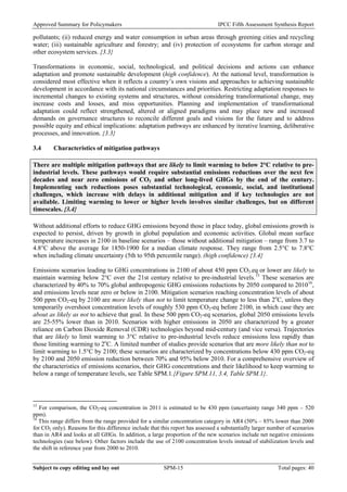 Approved Summary for Policymakers IPCC Fifth Assessment Synthesis Report 
pollutants; (ii) reduced energy and water consumption in urban areas through greening cities and recycling water; (iii) sustainable agriculture and forestry; and (iv) protection of ecosystems for carbon storage and other ecosystem services. {3.3} 
Transformations in economic, social, technological, and political decisions and actions can enhance adaptation and promote sustainable development (high confidence). At the national level, transformation is considered most effective when it reflects a country’s own visions and approaches to achieving sustainable development in accordance with its national circumstances and priorities. Restricting adaptation responses to incremental changes to existing systems and structures, without considering transformational change, may increase costs and losses, and miss opportunities. Planning and implementation of transformational adaptation could reflect strengthened, altered or aligned paradigms and may place new and increased demands on governance structures to reconcile different goals and visions for the future and to address possible equity and ethical implications: adaptation pathways are enhanced by iterative learning, deliberative processes, and innovation. {3.3} 
3.4 Characteristics of mitigation pathways 
There are multiple mitigation pathways that are likely to limit warming to below 2°C relative to pre- industrial levels. These pathways would require substantial emissions reductions over the next few decades and near zero emissions of CO2 and other long-lived GHGs by the end of the century. Implementing such reductions poses substantial technological, economic, social, and institutional challenges, which increase with delays in additional mitigation and if key technologies are not available. Limiting warming to lower or higher levels involves similar challenges, but on different timescales. {3.4} 
Without additional efforts to reduce GHG emissions beyond those in place today, global emissions growth is expected to persist, driven by growth in global population and economic activities. Global mean surface temperature increases in 2100 in baseline scenarios – those without additional mitigation – range from 3.7 to 4.8°C above the average for 1850-1900 for a median climate response. They range from 2.5°C to 7.8°C when including climate uncertainty (5th to 95th percentile range). (high confidence) {3.4} 
Emissions scenarios leading to GHG concentrations in 2100 of about 450 ppm CO2-eq or lower are likely to maintain warming below 2°C over the 21st century relative to pre-industrial levels.15 These scenarios are characterized by 40% to 70% global anthropogenic GHG emissions reductions by 2050 compared to 201016, and emissions levels near zero or below in 2100. Mitigation scenarios reaching concentration levels of about 500 ppm CO2-eq by 2100 are more likely than not to limit temperature change to less than 2oC, unless they temporarily overshoot concentration levels of roughly 530 ppm CO2-eq before 2100, in which case they are about as likely as not to achieve that goal. In these 500 ppm CO2-eq scenarios, global 2050 emissions levels are 25-55% lower than in 2010. Scenarios with higher emissions in 2050 are characterized by a greater reliance on Carbon Dioxide Removal (CDR) technologies beyond mid-century (and vice versa). Trajectories that are likely to limit warming to 3°C relative to pre-industrial levels reduce emissions less rapidly than those limiting warming to 2oC. A limited number of studies provide scenarios that are more likely than not to limit warming to 1.5°C by 2100; these scenarios are characterized by concentrations below 430 ppm CO2-eq by 2100 and 2050 emission reduction between 70% and 95% below 2010. For a comprehensive overview of the characteristics of emissions scenarios, their GHG concentrations and their likelihood to keep warming to below a range of temperature levels, see Table SPM.1.{Figure SPM.11, 3.4, Table SPM.1}. 
15 For comparison, the CO2-eq concentration in 2011 is estimated to be 430 ppm (uncertainty range 340 ppm – 520 ppm). 
16 This range differs from the range provided for a similar concentration category in AR4 (50% – 85% lower than 2000 for CO2 only). Reasons for this difference include that this report has assessed a substantially larger number of scenarios than in AR4 and looks at all GHGs. In addition, a large proportion of the new scenarios include net negative emissions technologies (see below). Other factors include the use of 2100 concentration levels instead of stabilization levels and the shift in reference year from 2000 to 2010. Subject to copy editing and lay out SPM-15 Total pages: 40 
 