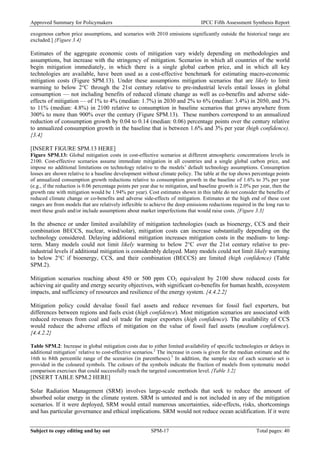 Approved Summary for Policymakers IPCC Fifth Assessment Synthesis Report 
exogenous carbon price assumptions, and scenarios with 2010 emissions significantly outside the historical range are excluded.] {Figure 3.4} 
Estimates of the aggregate economic costs of mitigation vary widely depending on methodologies and assumptions, but increase with the stringency of mitigation. Scenarios in which all countries of the world begin mitigation immediately, in which there is a single global carbon price, and in which all key technologies are available, have been used as a cost-effective benchmark for estimating macro-economic mitigation costs (Figure SPM.13). Under these assumptions mitigation scenarios that are likely to limit warming to below 2°C through the 21st century relative to pre-industrial levels entail losses in global consumption — not including benefits of reduced climate change as well as co-benefits and adverse side- effects of mitigation — of 1% to 4% (median: 1.7%) in 2030 and 2% to 6% (median: 3.4%) in 2050, and 3% to 11% (median: 4.8%) in 2100 relative to consumption in baseline scenarios that grows anywhere from 300% to more than 900% over the century (Figure SPM.13). These numbers correspond to an annualized reduction of consumption growth by 0.04 to 0.14 (median: 0.06) percentage points over the century relative to annualized consumption growth in the baseline that is between 1.6% and 3% per year (high confidence). {3.4} 
[INSERT FIGURE SPM.13 HERE] 
Figure SPM.13: Global mitigation costs in cost-effective scenarios at different atmospheric concentrations levels in 2100. Cost-effective scenarios assume immediate mitigation in all countries and a single global carbon price, and impose no additional limitations on technology relative to the models’ default technology assumptions. Consumption losses are shown relative to a baseline development without climate policy. The table at the top shows percentage points of annualized consumption growth reductions relative to consumption growth in the baseline of 1.6% to 3% per year (e.g., if the reduction is 0.06 percentage points per year due to mitigation, and baseline growth is 2.0% per year, then the growth rate with mitigation would be 1.94% per year). Cost estimates shown in this table do not consider the benefits of reduced climate change or co-benefits and adverse side-effects of mitigation. Estimates at the high end of these cost ranges are from models that are relatively inflexible to achieve the deep emissions reductions required in the long run to meet these goals and/or include assumptions about market imperfections that would raise costs. {Figure 3.3} 
In the absence or under limited availability of mitigation technologies (such as bioenergy, CCS and their combination BECCS, nuclear, wind/solar), mitigation costs can increase substantially depending on the technology considered. Delaying additional mitigation increases mitigation costs in the medium- to long- term. Many models could not limit likely warming to below 2°C over the 21st century relative to pre- industrial levels if additional mitigation is considerably delayed. Many models could not limit likely warming to below 2°C if bioenergy, CCS, and their combination (BECCS) are limited (high confidence) (Table SPM.2). 
Mitigation scenarios reaching about 450 or 500 ppm CO2 equivalent by 2100 show reduced costs for achieving air quality and energy security objectives, with significant co-benefits for human health, ecosystem impacts, and sufficiency of resources and resilience of the energy system. {4.4.2.2} 
Mitigation policy could devalue fossil fuel assets and reduce revenues for fossil fuel exporters, but differences between regions and fuels exist (high confidence). Most mitigation scenarios are associated with reduced revenues from coal and oil trade for major exporters (high confidence). The availability of CCS would reduce the adverse effects of mitigation on the value of fossil fuel assets (medium confidence). {4.4.2.2} 
Table SPM.2: Increase in global mitigation costs due to either limited availability of specific technologies or delays in additional mitigation1 relative to cost-effective scenarios.2 The increase in costs is given for the median estimate and the 16th to 84th percentile range of the scenarios (in parentheses).3 In addition, the sample size of each scenario set is provided in the coloured symbols. The colours of the symbols indicate the fraction of models from systematic model comparison exercises that could successfully reach the targeted concentration level. {Table 3.2} 
[INSERT TABLE SPM.2 HERE] 
Solar Radiation Management (SRM) involves large-scale methods that seek to reduce the amount of absorbed solar energy in the climate system. SRM is untested and is not included in any of the mitigation scenarios. If it were deployed, SRM would entail numerous uncertainties, side-effects, risks, shortcomings and has particular governance and ethical implications. SRM would not reduce ocean acidification. If it were Subject to copy editing and lay out SPM-17 Total pages: 40 
 
