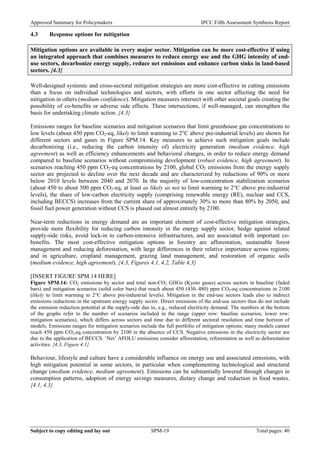 Approved Summary for Policymakers IPCC Fifth Assessment Synthesis Report 
4.3 Response options for mitigation 
Mitigation options are available in every major sector. Mitigation can be more cost-effective if using an integrated approach that combines measures to reduce energy use and the GHG intensity of end- use sectors, decarbonize energy supply, reduce net emissions and enhance carbon sinks in land-based sectors. {4.3} 
Well-designed systemic and cross-sectoral mitigation strategies are more cost-effective in cutting emissions than a focus on individual technologies and sectors, with efforts in one sector affecting the need for mitigation in others (medium confidence). Mitigation measures intersect with other societal goals creating the possibility of co-benefits or adverse side effects. These intersections, if well-managed, can strengthen the basis for undertaking climate action. {4.3} 
Emissions ranges for baseline scenarios and mitigation scenarios that limit greenhouse gas concentrations to low levels (about 450 ppm CO2-eq, likely to limit warming to 2°C above pre-industrial levels) are shown for different sectors and gases in Figure SPM.14. Key measures to achieve such mitigation goals include decarbonizing (i.e., reducing the carbon intensity of) electricity generation (medium evidence, high agreement) as well as efficiency enhancements and behavioral changes, in order to reduce energy demand compared to baseline scenarios without compromising development (robust evidence, high agreement). In scenarios reaching 450 ppm CO2-eq concentrations by 2100, global CO2 emissions from the energy supply sector are projected to decline over the next decade and are characterized by reductions of 90% or more below 2010 levels between 2040 and 2070. In the majority of low‐concentration stabilization scenarios (about 450 to about 500 ppm CO2-eq, at least as likely as not to limit warming to 2°C above pre-industrial levels), the share of low‐carbon electricity supply (comprising renewable energy (RE), nuclear and CCS, including BECCS) increases from the current share of approximately 30% to more than 80% by 2050, and fossil fuel power generation without CCS is phased out almost entirely by 2100. 
Near-term reductions in energy demand are an important element of cost-effective mitigation strategies, provide more flexibility for reducing carbon intensity in the energy supply sector, hedge against related supply-side risks, avoid lock-in to carbon-intensive infrastructures, and are associated with important co- benefits. The most cost-effective mitigation options in forestry are afforestation, sustainable forest management and reducing deforestation, with large differences in their relative importance across regions; and in agriculture, cropland management, grazing land management, and restoration of organic soils (medium evidence, high agreement). {4.3, Figures 4.1, 4.2, Table 4.3} 
[INSERT FIGURE SPM.14 HERE] 
Figure SPM.14: CO2 emissions by sector and total non-CO2 GHGs (Kyoto gases) across sectors in baseline (faded bars) and mitigation scenarios (solid color bars) that reach about 450 (430–480) ppm CO2-eq concentrations in 2100 (likely to limit warming to 2°C above pre-industrial levels). Mitigation in the end-use sectors leads also to indirect emissions reductions in the upstream energy supply sector. Direct emissions of the end-use sectors thus do not include the emission reduction potential at the supply-side due to, e.g., reduced electricity demand. The numbers at the bottom of the graphs refer to the number of scenarios included in the range (upper row: baseline scenarios; lower row: mitigation scenarios), which differs across sectors and time due to different sectoral resolution and time horizon of models. Emissions ranges for mitigation scenarios include the full portfolio of mitigation options; many models cannot reach 450 ppm CO2-eq concentration by 2100 in the absence of CCS. Negative emissions in the electricity sector are due to the application of BECCS. ‘Net’ AFOLU emissions consider afforestation, reforestation as well as deforestation activities. {4.3, Figure 4.1} 
Behaviour, lifestyle and culture have a considerable influence on energy use and associated emissions, with high mitigation potential in some sectors, in particular when complementing technological and structural change (medium evidence, medium agreement). Emissions can be substantially lowered through changes in consumption patterns, adoption of energy savings measures, dietary change and reduction in food wastes. {4.1, 4.3} 
Subject to copy editing and lay out SPM-19 Total pages: 40 
 