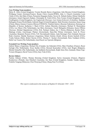 Approved Summary for Policymakers IPCC Fifth Assessment Synthesis Report 
Core Writing Team members 
Myles R. Allen (United Kingdom), Vicente Ricardo Barros (Argentina), John Broome (United Kingdom), Wolfgang Cramer (Germany/France), Renate Christ (Austria/WMO), John A. Church (Australia), Leon Clarke (USA), Qin Dahe (China), Purnamita Dasgupta (India), Navroz K. Dubash (India), Ottmar Edenhofer (Germany), Ismail Elgizouli (Sudan), Christopher B. Field (USA), Piers Forster (United Kingdom), Pierre Friedlingstein (United Kingdom), Jan Fuglestvedt (Norway), Luis Gomez-Echeverri (Colombia), Stephane Hallegatte (France/World Bank), Gabriele Hegerl (United Kingdom), Mark Howden (Australia), Kejun Jiang (China), Blanca Jimenez Cisneros (Mexico/UNESCO), Vladimir Kattsov (Russian Federation), Hoesung Lee (Republic of Korea), Katharine J. Mach (USA), Jochem Marotzke (Germany), Michael D. Mastrandrea (USA), Leo Meyer (The Netherlands), Jan Minx (Germany), Yacob Mulugetta (Ethiopia), Karen O'Brien (Norway), Michael Oppenheimer (USA), R.K. Pachauri (India), Joy J. Pereira (Malaysia), Ramón Pichs- Madruga (Cuba), Gian-Kasper Plattner (Switzerland), Hans-Otto Pörtner (Germany), Scott B. Power (Australia), Benjamin Preston (USA), N.H. Ravindranath (India), Andy Reisinger (New Zealand), Keywan Riahi (Austria), Matilde Rusticucci (Argentina), Robert Scholes (South Africa), Kristin Seyboth (USA), Youba Sokona (Mali), Robert Stavins (USA), Thomas F. Stocker (Switzerland), Petra Tschakert (USA), Detlef van Vuuren (The Netherlands), Jean-Pascal van Ypersele (Belgium) 
Extended Core Writing Team members 
Gabriel Blanco (Argentina), Michael Eby (Canada), Jae Edmonds (USA), Marc Fleurbaey (France), Reyer Gerlagh (The Netherlands), Sivan Kartha (USA), Howard Kunreuther (USA), Joeri Rogelj (Belgium), Michiel Schaeffer (The Netherlands), Jan Sedláček (Switzerland), Ralph Sims (New Zealand), Diana Ürge- Vorsatz (Hungary), David Victor (USA), Gary Yohe (USA) 
Review Editors 
Paulina Aldunce (Chile), Thomas Downing (United Kingdom), Sylvie Joussaume (France), Zbigniew Kundzewicz (Poland), Jean Palutikof (Australia), Jim Skea (United Kingdom), Kanako Tanaka (Japan), Fredolin Tangang (Malaysia), Chen Wenying (China), Zhang Xiao-Ye (China) 
This report is dedicated to the memory of Stephen H. Schneider 1945 – 2010 
Subject to copy editing and lay out SPM-2 Total pages: 40 
 