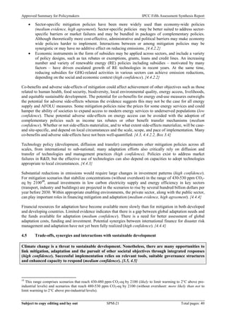 Approved Summary for Policymakers IPCC Fifth Assessment Synthesis Report 
• Sector-specific mitigation policies have been more widely used than economy-wide policies (medium evidence, high agreement). Sector-specific policies may be better suited to address sector- specific barriers or market failures and may be bundled in packages of complementary policies. Although theoretically more cost-effective, administrative and political barriers may make economy wide policies harder to implement. Interactions between or among mitigation policies may be synergistic or may have no additive effect on reducing emissions. {4.4.2.2} 
• Economic instruments in the form of subsidies may be applied across sectors, and include a variety of policy designs, such as tax rebates or exemptions, grants, loans and credit lines. An increasing number and variety of renewable energy (RE) policies including subsidies – motivated by many factors – have driven escalated growth of RE technologies in recent years. At the same time, reducing subsidies for GHG-related activities in various sectors can achieve emission reductions, depending on the social and economic context (high confidence). {4.4.2.2} 
Co-benefits and adverse side-effects of mitigation could affect achievement of other objectives such as those related to human health, food security, biodiversity, local environmental quality, energy access, livelihoods, and equitable sustainable development. The potential for co-benefits for energy end-use measures outweighs the potential for adverse side-effects whereas the evidence suggests this may not be the case for all energy supply and AFOLU measures. Some mitigation policies raise the prices for some energy services and could hamper the ability of societies to expand access to modern energy services to underserved populations (low confidence). These potential adverse side-effects on energy access can be avoided with the adoption of complementary policies such as income tax rebates or other benefit transfer mechanisms (medium confidence). Whether or not side-effects materialize, and to what extent side-effects materialize, will be case- and site-specific, and depend on local circumstances and the scale, scope, and pace of implementation. Many co-benefits and adverse side-effects have not been well-quantified. {4.3, 4.4.2.2, Box 3.4} 
Technology policy (development, diffusion and transfer) complements other mitigation policies across all scales, from international to sub-national; many adaptation efforts also critically rely on diffusion and transfer of technologies and management practices (high confidence). Policies exist to address market failures in R&D, but the effective use of technologies can also depend on capacities to adopt technologies appropriate to local circumstances. {4.4.3} 
Substantial reductions in emissions would require large changes in investment patterns (high confidence). For mitigation scenarios that stabilize concentrations (without overshoot) in the range of 430-530 ppm CO2- eq by 210019, annual investments in low carbon electricity supply and energy efficiency in key sectors (transport, industry and buildings) are projected in the scenarios to rise by several hundred billion dollars per year before 2030. Within appropriate enabling environments, the private sector, along with the public sector, can play important roles in financing mitigation and adaptation (medium evidence, high agreement). {4.4.4} 
Financial resources for adaptation have become available more slowly than for mitigation in both developed and developing countries. Limited evidence indicates that there is a gap between global adaptation needs and the funds available for adaptation (medium confidence). There is a need for better assessment of global adaptation costs, funding and investment. Potential synergies between international finance for disaster risk management and adaptation have not yet been fully realized (high confidence). {4.4.4} 
4.5 Trade-offs, synergies and interactions with sustainable development 
Climate change is a threat to sustainable development. Nonetheless, there are many opportunities to link mitigation, adaptation and the pursuit of other societal objectives through integrated responses (high confidence). Successful implementation relies on relevant tools, suitable governance structures and enhanced capacity to respond (medium confidence). {3.5, 4.5} 
19 This range comprises scenarios that reach 430-480 ppm CO2-eq by 2100 (likely to limit warming to 2°C above pre- industrial levels) and scenarios that reach 480-530 ppm CO2-eq by 2100 (without overshoot: more likely than not to limit warming to 2°C above pre-industrial levels). Subject to copy editing and lay out SPM-21 Total pages: 40 
 