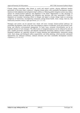 Approved Summary for Policymakers IPCC Fifth Assessment Synthesis Report 
Climate change exacerbates other threats to social and natural systems, placing additional burdens particularly on the poor (high confidence). Aligning climate policy with sustainable development requires attention to both adaptation and mitigation (high confidence). Delaying global mitigation actions may reduce options for climate-resilient pathways and adaptation in the future. Opportunities to take advantage of positive synergies between adaptation and mitigation may decrease with time, particularly if limits to adaptation are exceeded. Increasing efforts to mitigate and adapt to climate change imply an increasing complexity of interactions, encompassing connections among human health, water, energy, land use, and biodiversity (medium evidence, high agreement). {3.1, 3.5, 4.5} 
Strategies and actions can be pursued now which will move towards climate-resilient pathways for sustainable development, while at the same time helping to improve livelihoods, social and economic well- being, and effective environmental management. In some cases, economic diversification can be an important element of such strategies. The effectiveness of integrated responses can be enhanced by relevant tools, suitable governance structures, and adequate institutional and human capacity (medium confidence). Integrated responses are especially relevant to energy planning and implementation; interactions among water, food, energy and biological carbon sequestration; and urban planning, which provides substantial opportunities for enhanced resilience, reduced emissions and more sustainable development (medium confidence). {3.5, 4.4, 4.5} 
Subject to copy editing and lay out SPM-22 Total pages: 40 
 