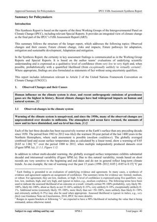 Approved Summary for Policymakers IPCC Fifth Assessment Synthesis Report 
Summary for Policymakers 
Introduction 
This Synthesis Report is based on the reports of the three Working Groups of the Intergovernmental Panel on Climate Change (IPCC), including relevant Special Reports. It provides an integrated view of climate change as the final part of the IPCC’s Fifth Assessment Report (AR5). 
This summary follows the structure of the longer report, which addresses the following topics: Observed changes and their causes; Future climate change, risks and impacts; Future pathways for adaptation, mitigation and sustainable development; Adaptation and mitigation. 
In the Synthesis Report, the certainty in key assessment findings is communicated as in the Working Group Reports and Special Reports. It is based on the author teams’ evaluations of underlying scientific understanding and is expressed as a qualitative level of confidence (from very low to very high) and, when possible, probabilistically with a quantified likelihood (from exceptionally unlikely to virtually certain)1. Where appropriate, findings are also formulated as statements of fact without using uncertainty qualifiers. 
This report includes information relevant to Article 2 of the United Nations Framework Convention on Climate Change (UNCCC). 
1. Observed Changes and their Causes 
Human influence on the climate system is clear, and recent anthropogenic emissions of greenhouse gases are the highest in history. Recent climate changes have had widespread impacts on human and natural systems. {1} 
1.1 Observed changes in the climate system 
Warming of the climate system is unequivocal, and since the 1950s, many of the observed changes are unprecedented over decades to millennia. The atmosphere and ocean have warmed, the amounts of snow and ice have diminished, and sea level has risen. {1.1} 
Each of the last three decades has been successively warmer at the Earth’s surface than any preceding decade since 1850. The period from 1983 to 2012 was likely the warmest 30-year period of the last 1400 years in the Northern Hemisphere, where such assessment is possible (medium confidence). The globally averaged combined land and ocean surface temperature data as calculated by a linear trend, show a warming of 0.85 [0.65 to 1.06] °C2 over the period 1880 to 2012, when multiple independently produced datasets exist (Figure SPM.1a). {1.1.1, Figure 1.1} 
In addition to robust multi-decadal warming, the globally averaged surface temperature exhibits substantial decadal and interannual variability (Figure SPM.1a). Due to this natural variability, trends based on short records are very sensitive to the beginning and end dates and do not in general reflect long-term climate trends. As one example, the rate of warming over the past 15 years (1998–2012; 0.05 [–0.05 to 0.15] °C per 
1 Each finding is grounded in an evaluation of underlying evidence and agreement. In many cases, a synthesis of evidence and agreement supports an assignment of confidence. The summary terms for evidence are: limited, medium, or robust. For agreement, they are low, medium, or high. A level of confidence is expressed using five qualifiers: very low, low, medium, high, and very high, and typeset in italics, e.g., medium confidence. The following terms have been used to indicate the assessed likelihood of an outcome or a result: virtually certain 99–100% probability, very likely 90– 100%, likely 66–100%, about as likely as not 33–66%, unlikely 0–33%, very unlikely 0–10%, exceptionally unlikely 0– 1%. Additional terms (extremely likely: 95–100%, more likely than not >50–100%, more unlikely than likely 0–<50% and extremely unlikely 0–5%) may also be used when appropriate. Assessed likelihood is typeset in italics, e.g., very likely (see Guidance Note on Uncertainties, 2010, IPCC for more details). 
2 Ranges in square brackets or following “±” are expected to have a 90% likelihood of including the value that is being estimated, unless otherwise stated. Subject to copy editing and lay out SPM-3 Total pages: 40 
 