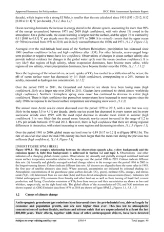 Approved Summary for Policymakers IPCC Fifth Assessment Synthesis Report 
decade), which begins with a strong El Niño, is smaller than the rate calculated since 1951 (1951–2012; 0.12 [0.08 to 0.14] °C per decade). {1.1.1, Box 1.1} 
Ocean warming dominates the increase in energy stored in the climate system, accounting for more than 90% of the energy accumulated between 1971 and 2010 (high confidence), with only about 1% stored in the atmosphere. On a global scale, the ocean warming is largest near the surface, and the upper 75 m warmed by 0.11 [0.09 to 0.13] °C per decade over the period 1971 to 2010. It is virtually certain that the upper ocean (0−700 m) warmed from 1971 to 2010, and it likely warmed between the 1870s and 1971. {1.1.2, Figure 1.2} 
Averaged over the mid-latitude land areas of the Northern Hemisphere, precipitation has increased since 1901 (medium confidence before and high confidence after 1951). For other latitudes, area-averaged long- term positive or negative trends have low confidence. Observations of changes in ocean surface salinity also provide indirect evidence for changes in the global water cycle over the ocean (medium confidence). It is very likely that regions of high salinity, where evaporation dominates, have become more saline, while regions of low salinity, where precipitation dominates, have become fresher since the 1950s. {1.1.1, 1.1.2} 
Since the beginning of the industrial era, oceanic uptake of CO2 has resulted in acidification of the ocean; the pH of ocean surface water has decreased by 0.1 (high confidence), corresponding to a 26% increase in acidity, measured as hydrogen ion concentration. {1.1.2} 
Over the period 1992 to 2011, the Greenland and Antarctic ice sheets have been losing mass (high confidence), likely at a larger rate over 2002 to 2011. Glaciers have continued to shrink almost worldwide (high confidence). Northern Hemisphere spring snow cover has continued to decrease in extent (high confidence). There is high confidence that permafrost temperatures have increased in most regions since the early 1980s in response to increased surface temperature and changing snow cover. {1.1.3} 
The annual mean Arctic sea-ice extent decreased over the period 1979 to 2012, with a rate that was very likely in the range 3.5 to 4.1% per decade. Arctic sea-ice extent has decreased in every season and in every successive decade since 1979, with the most rapid decrease in decadal mean extent in summer (high confidence). It is very likely that the annual mean Antarctic sea-ice extent increased in the range of 1.2 to 1.8% per decade between 1979 and 2012. However, there is high confidence that there are strong regional differences in Antarctica, with extent increasing in some regions and decreasing in others. {1.1.3, Figure 1.1} 
Over the period 1901 to 2010, global mean sea level rose by 0.19 [0.17 to 0.21] m (Figure SPM.1.b). The rate of sea-level rise since the mid-19th century has been larger than the mean rate during the previous two millennia (high confidence). {1.1.4, Figure 1.1} 
[INSERT FIGURE SPM.1 HERE] 
Figure SPM.1: The complex relationship between the observations (panels a,b,c, yellow background) and the emissions (panel d, light blue background) is addressed in Section 1.2 and topic 1. Observations and other indicators of a changing global climate system. Observations: (a) Annually and globally averaged combined land and ocean surface temperature anomalies relative to the average over the period 1986 to 2005. Colours indicate different data sets. (b) Annually and globally averaged sea-level change relative to the average over the period 1986 to 2005 in the longest-running dataset. Colours indicate different data sets. All datasets are aligned to have the same value in 1993, the first year of satellite altimetry data (red). Where assessed, uncertainties are indicated by coloured shading. (c) Atmospheric concentrations of the greenhouse gases carbon dioxide (CO2, green), methane (CH4, orange), and nitrous oxide (N2O, red) determined from ice core data (dots) and from direct atmospheric measurements (lines). Indicators: (d) Global anthropogenic CO2 emissions from forestry and other land use as well as from burning of fossil fuel, cement production, and flaring. Cumulative emissions of CO2 from these sources and their uncertainties are shown as bars and whiskers, respectively, on the right hand side. The global effects of the accumulation of CH4 and N2O emissions are shown in panel c). GHG Emission data from 1970 to 2010 are shown in Figure SPM.2. {Figures 1.1, 1.3, 1.5} 
1.2 Causes of climate change 
Anthropogenic greenhouse gas emissions have increased since the pre-industrial era, driven largely by economic and population growth, and are now higher than ever. This has led to atmospheric concentrations of carbon dioxide, methane and nitrous oxide that are unprecedented in at least the last 800,000 years. Their effects, together with those of other anthropogenic drivers, have been detected Subject to copy editing and lay out SPM-4 Total pages: 40 
 
