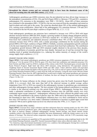 Approved Summary for Policymakers IPCC Fifth Assessment Synthesis Report 
throughout the climate system and are extremely likely to have been the dominant cause of the observed warming since the mid-20th century. {1.2, 1.3.1} 
Anthropogenic greenhouse gas (GHG) emissions since the pre-industrial era have driven large increases in the atmospheric concentrations of CO2, CH4 and N2O (Figure SPM.1c). Between 1750 and 2011, cumulative anthropogenic CO2 emissions to the atmosphere were 2040 ± 310 GtCO2. About 40% of these emissions have remained in the atmosphere (880 ± 35 GtCO2); the rest was removed from the atmosphere and stored on land (in plants and soils) and in the ocean. The ocean has absorbed about 30% of the emitted anthropogenic CO2, causing ocean acidification. About half of the anthropogenic CO2 emissions between 1750 and 2011 have occurred in the last 40 years (high confidence) (Figure SPM.1d). {1.2.1, 1.2.2} 
Total anthropogenic greenhouse gas emissions have continued to increase over 1970 to 2010 with larger absolute increases between 2000 and 2010, despite a growing number of climate change mitigation policies. Anthropogenic greenhouse gas emissions in 2010 have reached 49 ± 4.5 GtCO2 eq/yr.3 Emissions of CO2 from fossil fuel combustion and industrial processes contributed about 78% of the total greenhouse gas emissions increase from 1970 to 2010, with a similar percentage contribution for the increase during the period 2000 to 2010 (high confidence) (Figure SPM.2). Globally, economic and population growth continued to be the most important drivers of increases in CO2 emissions from fossil fuel combustion. The contribution of population growth between 2000 and 2010 remained roughly identical to the previous three decades, while the contribution of economic growth has risen sharply. Increased use of coal has reversed the long‐ standing trend of gradual decarbonization (i.e., reducing the carbon intensity of energy) of the world’s energy supply (high confidence). {1.2.2} 
[INSERT FIGURE SPM.2 HERE] 
Figure SPM.2: Total annual anthropogenic greenhouse gas (GHG) emissions (gigatonne of CO2-equivalent per year, GtCO2eq yr-1) for the period 1970 to 2010 by gases: CO2 from fossil fuel combustion and industrial processes; CO2 from Forestry and Other Land Use (FOLU); methane (CH4); nitrous oxide (N2O); fluorinated gases covered under the Kyoto Protocol (F-gases). Right hand side shows 2010 emissions, using alternatively CO2-equivalent emission weightings based on Second Assessment Report (SAR) and AR5 values. Unless otherwise stated, CO2-equivalent emissions in this report include the basket of Kyoto gases (CO2, CH4, N2O as well as F-gases) calculated based on 100- year Global Warming Potential (GWP100) values from the SAR (see Glossary). Using the most recent 100-year Global Warming Potential values from the AR5 (right-hand bars) would result in higher total annual greenhouse gas emissions (52 GtCO2eqyr-1) from an increased contribution of methane, but does not change the long-term trend significantly. {Figure 1.6, Box 3.2} 
The evidence for human influence on the climate system has grown since the Fourth Assessment Report (AR4). It is extremely likely that more than half of the observed increase in global average surface temperature from 1951 to 2010 was caused by the anthropogenic increase in greenhouse gas concentrations and other anthropogenic forcings together. The best estimate of the human-induced contribution to warming is similar to the observed warming over this period (Figure SPM.3). Anthropogenic forcings have likely made a substantial contribution to surface temperature increases since the mid-20th century over every continental region except Antarctica4. Anthropogenic influences have likely affected the global water cycle since 1960 and contributed to the retreat of glaciers since the 1960s and to the increased surface melting of the Greenland ice sheet since 1993. Anthropogenic influences have very likely contributed to Arctic sea-ice loss since 1979 and have very likely made a substantial contribution to increases in global upper ocean heat content (0–700 m) and to global mean sea-level rise observed since the 1970s. {1.3.1; Figure 1.10} 
[INSERT FIGURE SPM.3 HERE] 
Figure SPM.3: Assessed likely ranges (whiskers) and their mid-points (bars) for warming trends over the 1951–2010 period from well-mixed greenhouse gases, other anthropogenic forcings (including the cooling effect of aerosols and the effect of land-use change), combined anthropogenic forcings, natural forcings, and natural internal climate variability (which is the element of climate variability that arises spontaneously within the climate system even in the absence of forcings). The observed surface temperature change is shown in black, with the 5–95% uncertainty range 
3 Greenhouse gas emissions are quantified as CO2-equivalent (GtCO2 eq) emissions using weightings based on the 100 year Global Warming Potentials, using IPCC Second Assessment Report values unless otherwise stated. {Box 3.2} 
4 For Antarctica, large observational uncertainties result in low confidence that anthropogenic forcings have contributed to the observed warming averaged over available stations. Subject to copy editing and lay out SPM-5 Total pages: 40 
 