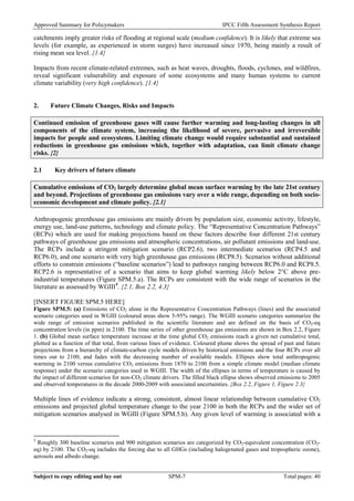 Approved Summary for Policymakers IPCC Fifth Assessment Synthesis Report 
catchments imply greater risks of flooding at regional scale (medium confidence). It is likely that extreme sea levels (for example, as experienced in storm surges) have increased since 1970, being mainly a result of rising mean sea level. {1.4} 
Impacts from recent climate-related extremes, such as heat waves, droughts, floods, cyclones, and wildfires, reveal significant vulnerability and exposure of some ecosystems and many human systems to current climate variability (very high confidence). {1.4} 
2. Future Climate Changes, Risks and Impacts 
Continued emission of greenhouse gases will cause further warming and long-lasting changes in all components of the climate system, increasing the likelihood of severe, pervasive and irreversible impacts for people and ecosystems. Limiting climate change would require substantial and sustained reductions in greenhouse gas emissions which, together with adaptation, can limit climate change risks. {2} 
2.1 Key drivers of future climate 
Cumulative emissions of CO2 largely determine global mean surface warming by the late 21st century and beyond. Projections of greenhouse gas emissions vary over a wide range, depending on both socio- economic development and climate policy. {2.1} 
Anthropogenic greenhouse gas emissions are mainly driven by population size, economic activity, lifestyle, energy use, land-use patterns, technology and climate policy. The “Representative Concentration Pathways” (RCPs) which are used for making projections based on these factors describe four different 21st century pathways of greenhouse gas emissions and atmospheric concentrations, air pollutant emissions and land-use. The RCPs include a stringent mitigation scenario (RCP2.6), two intermediate scenarios (RCP4.5 and RCP6.0), and one scenario with very high greenhouse gas emissions (RCP8.5). Scenarios without additional efforts to constrain emissions (“baseline scenarios”) lead to pathways ranging between RCP6.0 and RCP8.5. RCP2.6 is representative of a scenario that aims to keep global warming likely below 2°C above pre- industrial temperatures (Figure SPM.5.a). The RCPs are consistent with the wide range of scenarios in the literature as assessed by WGIII5. {2.1, Box 2.2, 4.3} 
[INSERT FIGURE SPM.5 HERE] 
Figure SPM.5: (a) Emissions of CO2 alone in the Representative Concentration Pathways (lines) and the associated scenario categories used in WGIII (coloured areas show 5-95% range). The WGIII scenario categories summarize the wide range of emission scenarios published in the scientific literature and are defined on the basis of CO2-eq concentration levels (in ppm) in 2100. The time series of other greenhouse gas emissions are shown in Box 2.2, Figure 1. (b) Global mean surface temperature increase at the time global CO2 emissions reach a given net cumulative total, plotted as a function of that total, from various lines of evidence. Coloured plume shows the spread of past and future projections from a hierarchy of climate-carbon cycle models driven by historical emissions and the four RCPs over all times out to 2100, and fades with the decreasing number of available models. Ellipses show total anthropogenic warming in 2100 versus cumulative CO2 emissions from 1870 to 2100 from a simple climate model (median climate response) under the scenario categories used in WGIII. The width of the ellipses in terms of temperature is caused by the impact of different scenarios for non-CO2 climate drivers. The filled black ellipse shows observed emissions to 2005 and observed temperatures in the decade 2000-2009 with associated uncertainties. {Box 2.2, Figure 1, Figure 2.3} 
Multiple lines of evidence indicate a strong, consistent, almost linear relationship between cumulative CO2 emissions and projected global temperature change to the year 2100 in both the RCPs and the wider set of mitigation scenarios analysed in WGIII (Figure SPM.5.b). Any given level of warming is associated with a 
5 Roughly 300 baseline scenarios and 900 mitigation scenarios are categorized by CO2-equivalent concentration (CO2- eq) by 2100. The CO2-eq includes the forcing due to all GHGs (including halogenated gases and tropospheric ozone), aerosols and albedo change. Subject to copy editing and lay out SPM-7 Total pages: 40 
 