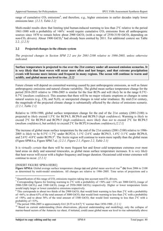 Approved Summary for Policymakers IPCC Fifth Assessment Synthesis Report 
range of cumulative CO2 emissions6, and therefore, e.g., higher emissions in earlier decades imply lower emissions later. {2.2.5, Table 2.2} 
Multi-model results show that limiting total human-induced warming to less than 2°C relative to the period 1861-1880 with a probability of >66%7 would require cumulative CO2 emissions from all anthropogenic sources since 1870 to remain below about 2900 GtCO2 (with a range of 2550-3150 GtCO2 depending on non-CO2 drivers). About 1900 GtCO28 had already been emitted by 2011. For additional context see Table 2.2. {2.2.5} 
2.2 Projected changes in the climate system 
The projected changes in Section SPM 2.2 are for 2081-2100 relative to 1986-2005, unless otherwise indicated. 
Surface temperature is projected to rise over the 21st century under all assessed emission scenarios. It is very likely that heat waves will occur more often and last longer, and that extreme precipitation events will become more intense and frequent in many regions. The ocean will continue to warm and acidify, and global mean sea level to rise. {2.2} 
Future climate will depend on committed warming caused by past anthropogenic emissions, as well as future anthropogenic emissions and natural climate variability. The global mean surface temperature change for the period 2016-2035 relative to 1986-2005 is similar for the four RCPs and will likely be in the range 0.3°C- 0.7°C (medium confidence). This assumes that there will be no major volcanic eruptions or changes in some natural sources (e.g., CH4 and N2O), or unexpected changes in total solar irradiance. By mid-21st century, the magnitude of the projected climate change is substantially affected by the choice of emissions scenario. {2.2.1, Table 2.1} 
Relative to 1850-1900, global surface temperature change for the end of the 21st century (2081-2100) is projected to likely exceed 1.5°C for RCP4.5, RCP6.0 and RCP8.5 (high confidence). Warming is likely to exceed 2°C for RCP6.0 and RCP8.5 (high confidence), more likely than not to exceed 2°C for RCP4.5 (medium confidence), but unlikely to exceed 2°C for RCP2.6 (medium confidence).{2.2.1} 
The increase of global mean surface temperature by the end of the 21st century (2081-2100) relative to 1986- 2005 is likely to be 0.3°C–1.7°C under RCP2.6, 1.1°C–2.6°C under RCP4.5, 1.4°C–3.1°C under RCP6.0, and 2.6°C–4.8°C under RCP8.59. The Arctic region will continue to warm more rapidly than the global mean (Figure SPM.6.a, Figure SPM.7.a). {2.2.1, Figure 2.1, Figure 2.2, Table 2.1} 
It is virtually certain that there will be more frequent hot and fewer cold temperature extremes over most land areas on daily and seasonal timescales, as global mean surface temperature increases. It is very likely that heat waves will occur with a higher frequency and longer duration. Occasional cold winter extremes will continue to occur. {2.2.1} 
[INSERT FIGURE SPM.6 HERE] 
Figure SPM.6: Global average surface temperature change (a) and global mean sea-level rise10 (b) from 2006 to 2100 as determined by multi-model simulations. All changes are relative to 1986–2005. Time series of projections and a 
6 Quantification of this range of CO2 emissions requires taking into account non-CO2 drivers. 
7 Corresponding figures for limiting warming to 2°C with a probability of >50% and >33% are 3000 GtCO2 (range of 2900-3200 GtCO2) and 3300 GtCO2 (range of 2950-3800 GtCO2) respectively. Higher or lower temperature limits would imply larger or lower cumulative emissions respectively. 
8 This corresponds to about two thirds of the 2900 GtCO2 that would limit warming to less than 2°C with a probability of >66%; to about 63% of the total amount of 3000 GtCO2 that would limit warming to less than 2°C with a probability of >50%; and to about 58% of the total amount of 3300 GtCO2 that would limit warming to less than 2°C with a probability of >33%. 
9 The period 1986-2005 is approximately 0.61 [0.55 to 0.67] °C warmer than 1850-1900. {2.2.1} 
10 Based on current understanding (from observations, physical understanding and modelling), only the collapse of marine-based sectors of the Antarctic ice sheet, if initiated, could cause global mean sea level to rise substantially above 
Subject to copy editing and lay out SPM-8 Total pages: 40 
 