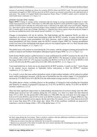 Approved Summary for Policymakers IPCC Fifth Assessment Synthesis Report 
measure of uncertainty (shading) are shown for scenarios RCP2.6 (blue) and RCP8.5 (red). The mean and associated uncertainties averaged over 2081-2100 are given for all RCP scenarios as coloured vertical bars at the right hand side of each panel. The number of Coupled Model Intercomparison Project Phase 5 (CMIP5) models used to calculate the multi-model mean is indicated. {2.2, Figure 2.1} 
[INSERT FIGURE SPM.7 HERE] 
Figure SPM.7: Change in average surface temperature (a) and change in average precipitation (b) based on multi- model mean projections for 2081–2100 relative to 1986-2005 under the RCP2.6 (left) and RCP8.5 (right) scenarios. The number of models used to calculate the multi-model mean is indicated in the upper right corner of each panel. Stippling (i.e., dots) shows regions where the projected change is large compared to natural internal variability, and where at least 90% of models agree on the sign of change. Hatching (i.e., diagonal lines) shows regions where the projected change is less than one standard deviation of the natural internal variability. {2.2, Figure 2.2} 
Changes in precipitation will not be uniform. The high-latitudes and the equatorial Pacific are likely to experience an increase in annual mean precipitation under the RCP8.5 scenario. In many mid-latitude and subtropical dry regions, mean precipitation will likely decrease, while in many mid-latitude wet regions, mean precipitation will likely increase under the RCP8.5 scenario (Figure SPM.7.b). Extreme precipitation events over most of the mid-latitude land masses and over wet tropical regions will very likely become more intense and more frequent. {2.2.2, Figure 2.2} 
The global ocean will continue to warm during the 21st century, with the strongest warming projected for the surface in tropical and Northern Hemisphere subtropical regions (Figure SPM.7.a). {2.2.3, Figure 2.2} 
Earth System Models project a global increase in ocean acidification for all RCP scenarios by the end of the 21st century, with a slow recovery after mid-century under RCP2.6. The decrease in surface ocean pH is in the range of 0.06 to 0.07 (15–17% increase in acidity) for RCP2.6, 0.14 to 0.15 (38–41%) for RCP4.5, 0.20 to 0.21 (58–62%) for RCP6.0, and 0.30 to 0.32 (100–109%) for RCP8.5. {2.2.4, Figure 2.1} 
Year-round reductions in Arctic sea ice are projected for all RCP scenarios. A nearly ice-free11 Arctic Ocean in the summer sea-ice minimum in September before mid-century is likely for RCP8.512 (medium confidence). {2.2.3, Figure 2.1} 
It is virtually certain that near-surface permafrost extent at high northern latitudes will be reduced as global mean surface temperature increases, with the area of permafrost near the surface (upper 3.5 m) projected to decrease by 37% (RCP2.6) to 81% (RCP8.5) for the multi-model average (medium confidence). {2.2.3} 
The global glacier volume, excluding glaciers on the periphery of Antarctica (and excluding the Greenland and Antarctic ice sheets), is projected to decrease by 15 to 55% for RCP2.6, and by 35 to 85% for RCP8.5 (medium confidence). {2.2.3} 
There has been significant improvement in understanding and projection of sea-level change since the AR4. Global mean sea-level rise will continue during the 21st century, very likely at a faster rate than observed from 1971 to 2010. For the period 2081-2100 relative to 1986-2005, the rise will likely be in the ranges of 0.26 to 0.55 m for RCP2.6, and of 0.45 to 0.82 m for RCP8.5 (medium confidence)10 (Figure SPM.6.b). Sea- level rise will not be uniform across regions. By the end of the 21st century, it is very likely that sea level will rise in more than about 95% of the ocean area. About 70% of the coastlines worldwide are projected to experience a sea-level change within ± 20% of the global mean. {2.2.3} 
the likely range during the 21st century. There is medium confidence that this additional contribution would not exceed several tenths of a meter of sea-level rise during the 21st century. 
11 When sea-ice extent is less than one million km2 for at least five consecutive years. 
12 Based on an assessment of the subset of models that most closely reproduce the climatological mean state and 1979- 2012 trend of the Arctic sea-ice extent. Subject to copy editing and lay out SPM-9 Total pages: 40 
 