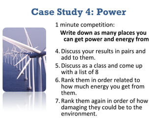 Case Study 4: Power 1 minute competition: Write down as many places you can get power and energy from Discuss your results in pairs and add to them. Discuss as a class and come up with a list of 8 Rank them in order related to how much energy you get from them. Rank them again in order of how damaging they could be to the environment. 
