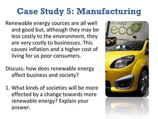 Case Study 5: Manufacturing Renewable energy sources are all well and good but, although they may be less costly to the environment, they are very costly to businesses. This causes inflation and a higher cost of living for us poor consumers. Discuss: how does renewable energy affect business and society? 1. What kinds of societies will be more effected by a change towards more renewable energy? Explain your answer. 
