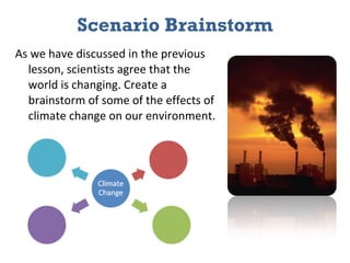 Scenario Brainstorm As we have discussed in the previous lesson, scientists agree that the world is changing. Create a brainstorm of some of the effects of climate change on our environment. 