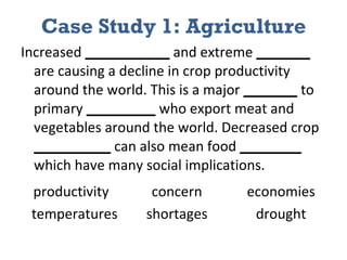 Case Study 1: Agriculture Increased  ___________  and extreme  _______  are causing a decline in crop productivity around the world. This is a major  _______  to primary  _________  who export meat and vegetables around the world. Decreased crop  __________  can also mean food  ________  which have many social implications.  productivity  concern  economies    temperatures  shortages  drought 