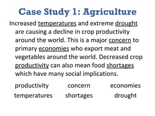 Case Study 1: Agriculture Increased  temperatures  and extreme  drought  are causing a decline in crop productivity around the world. This is a major  concern  to primary  economies  who export meat and vegetables around the world. Decreased crop  productivity  can also mean food  shortages  which have many social implications.  productivity  concern  economies    temperatures  shortages  drought 