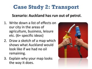 Case Study 2: Transport Write down a list of effects on our city in the areas of agriculture, business, leisure etc. (6+ specific ideas) Draw a sketch of a map which shows what Auckland would look like if we had no oil remaining.  Explain why your map looks the way it does. Scenario: Auckland has run out of petrol. 