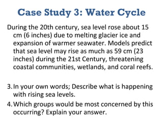 Case Study 3: Water Cycle During the 20th century, sea level rose about 15 cm (6 inches) due to melting glacier ice and expansion of warmer seawater. Models predict that sea level may rise as much as 59 cm (23 inches) during the 21st Century, threatening coastal communities, wetlands, and coral reefs. In your own words; Describe what is happening with rising sea levels. Which groups would be most concerned by this occurring? Explain your answer. 