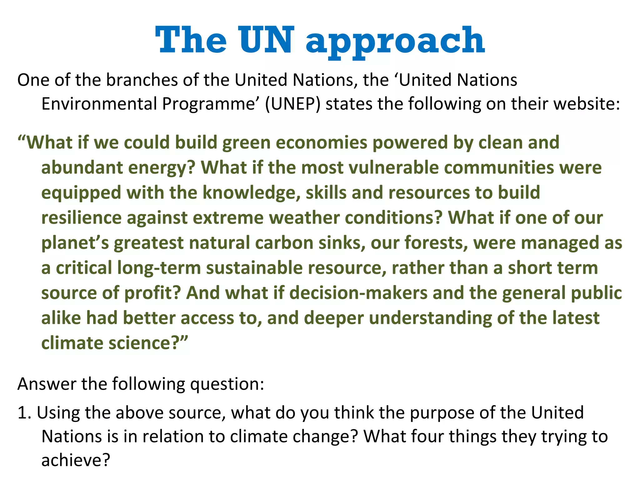 The UN approach One of the branches of the United Nations, the ‘United Nations Environmental Programme’ (UNEP) states the following on their website: “ What if we could build green economies powered by clean and abundant energy? What if the most vulnerable communities were equipped with the knowledge, skills and resources to build resilience against extreme weather conditions? What if one of our planet’s greatest natural carbon sinks, our forests, were managed as a critical long-term sustainable resource, rather than a short term source of profit? And what if decision-makers and the general public alike had better access to, and deeper understanding of the latest climate science?” Answer the following question: 1. Using the above source, what do you think the purpose of the United Nations is in relation to climate change? What four things they trying to achieve? 