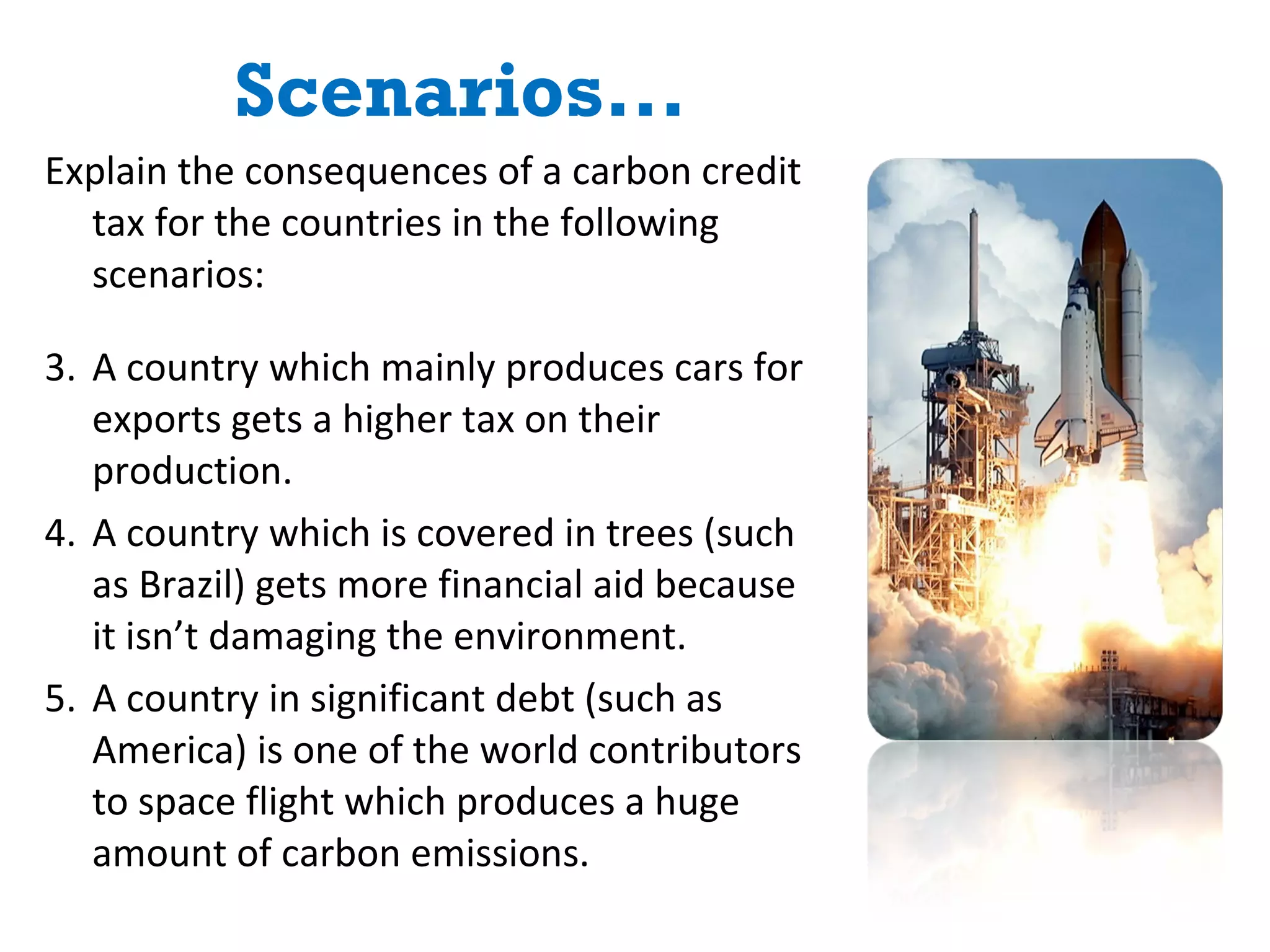 Scenarios... Explain the consequences of a carbon credit tax for the countries in the following scenarios: A country which mainly produces cars for exports gets a higher tax on their production. A country which is covered in trees (such as Brazil) gets more financial aid because it isn’t damaging the environment. A country in significant debt (such as America) is one of the world contributors to space flight which produces a huge amount of carbon emissions. 