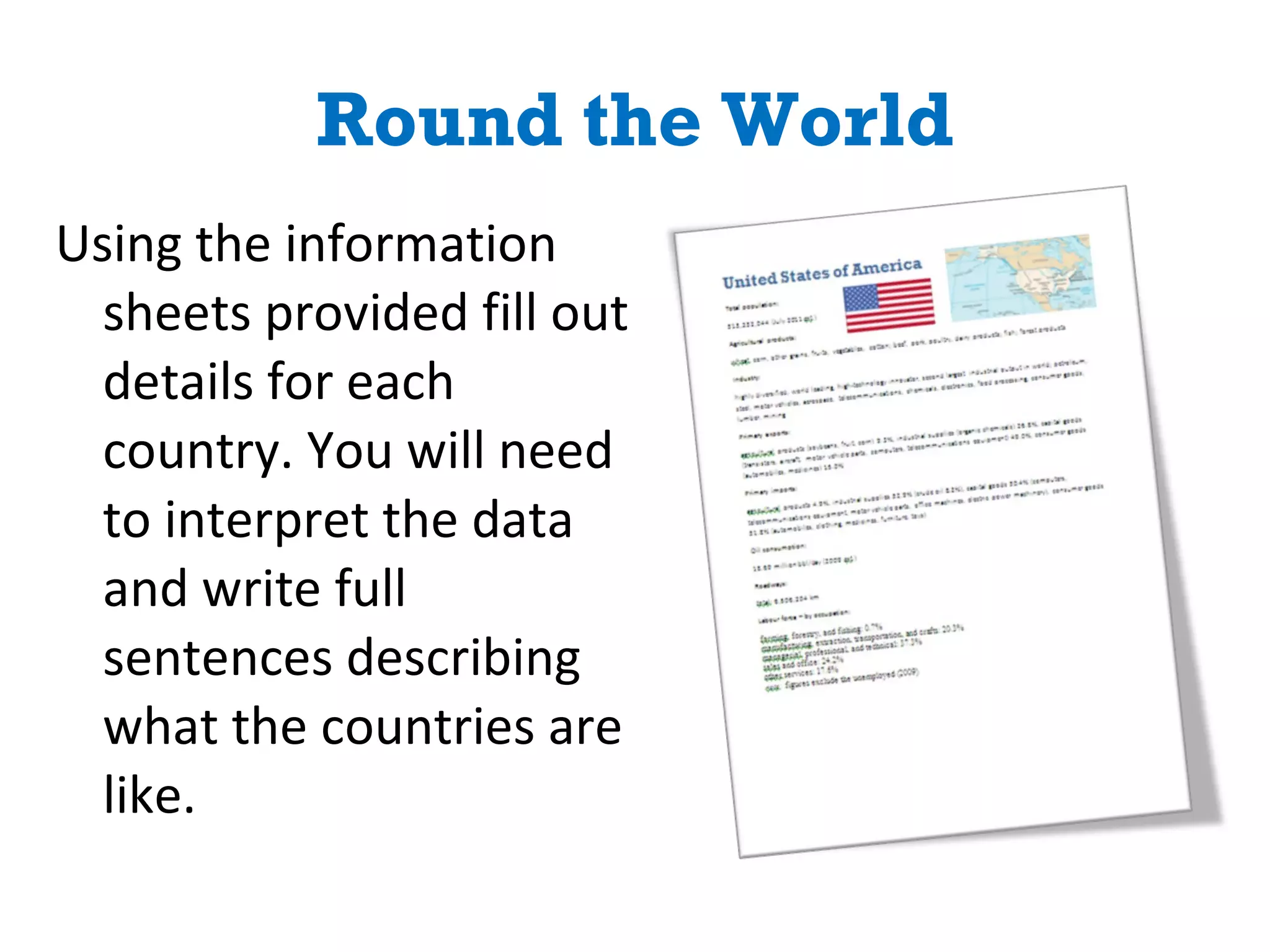 Round the World Using the information sheets provided fill out details for each country. You will need to interpret the data and write full sentences describing what the countries are like. 