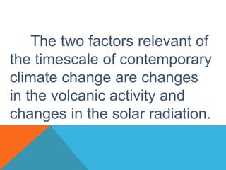 The two factors relevant of
the timescale of contemporary
climate change are changes
in the volcanic activity and
changes in the solar radiation.
 