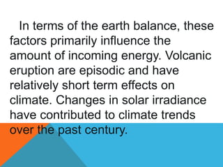 In terms of the earth balance, these
factors primarily influence the
amount of incoming energy. Volcanic
eruption are episodic and have
relatively short term effects on
climate. Changes in solar irradiance
have contributed to climate trends
over the past century.
 