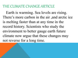 THE CLIMATE CHANGE ARTICLE
Earth is warming. Sea levels are rising.
There’s more carbon in the air ,and arctic ice
is melting faster than at any time in the
record history. Scientists who study the
environment to better gauge earth future
climate now argue that these changes may
not reverse for a long time.
 
