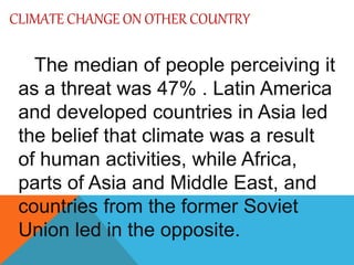 CLIMATE CHANGE ON OTHER COUNTRY
The median of people perceiving it
as a threat was 47% . Latin America
and developed countries in Asia led
the belief that climate was a result
of human activities, while Africa,
parts of Asia and Middle East, and
countries from the former Soviet
Union led in the opposite.
 