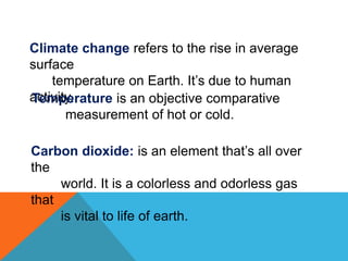 Climate change refers to the rise in average
surface
temperature on Earth. It’s due to human
activity.Temperature is an objective comparative
measurement of hot or cold.
Carbon dioxide: is an element that’s all over
the
world. It is a colorless and odorless gas
that
is vital to life of earth.
 