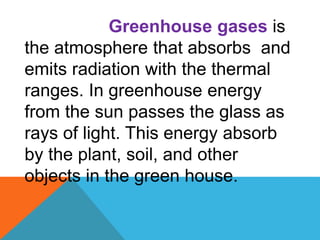 Greenhouse gases is
the atmosphere that absorbs and
emits radiation with the thermal
ranges. In greenhouse energy
from the sun passes the glass as
rays of light. This energy absorb
by the plant, soil, and other
objects in the green house.
 