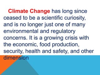 Climate Change has long since
ceased to be a scientific curiosity,
and is no longer just one of many
environmental and regulatory
concerns. It is a growing crisis with
the economic, food production,
security, health and safety, and other
dimension
 