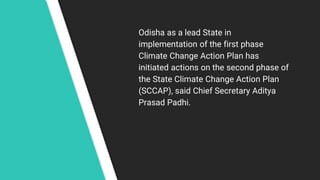 Odisha as a lead State in
implementation of the first phase
Climate Change Action Plan has
initiated actions on the second phase of
the State Climate Change Action Plan
(SCCAP), said Chief Secretary Aditya
Prasad Padhi.
 