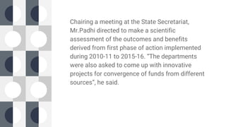 Chairing a meeting at the State Secretariat,
Mr.Padhi directed to make a scientific
assessment of the outcomes and benefits
derived from first phase of action implemented
during 2010-11 to 2015-16. “The departments
were also asked to come up with innovative
projects for convergence of funds from different
sources”, he said.
 