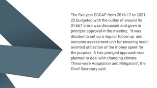 The five-year SCCAP from 2016-17 to 2021-
22 budgeted with the outlay of around Rs
31,667 crore was discussed and given in
principle approval in the meeting. “It was
decided to set up a regular follow up and
outcome assessment unit for ensuring result
oriented utilization of the money spent for
the purpose. A two pronged approach was
planned to deal with changing climate.
These were Adaptation and Mitigation”, the
Chief Secretary said.
 
