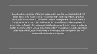 Based on the experience of the first phase action plan, the meeting identified 102
action points in 12 major sectors. These included 13 action points in Agriculture
sector, four action points in Coastal and Disaster Management, 15 action points in
Energy Sector, 14 action points in Fisheries and Animal Resource Development, 13
action points in Forestry, five action points in health sector, 9 action points in Industrial
sector, 9 action points in Mining, five action points in Transport, seven action points in
Urban Development, four action points in Water Resource Management and four
interventions in Waste Management.
 