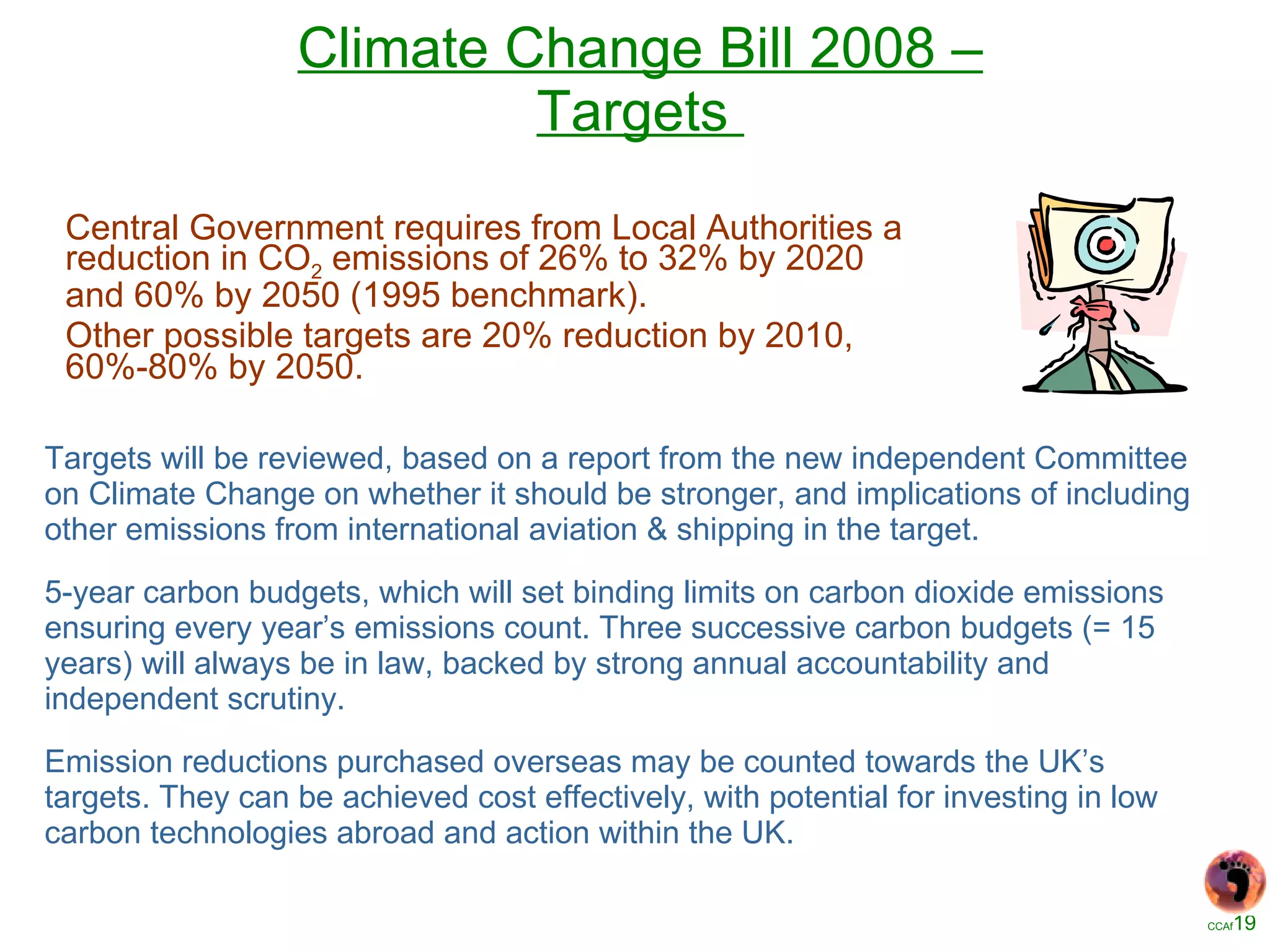 Climate Change Bill 2008 – Targets   Targets will be reviewed, based on a report from the new independent Committee on Climate Change on whether it should be stronger, and implications of including other emissions from international aviation & shipping in the target. 5-year carbon budgets, which will set binding limits on carbon dioxide emissions ensuring every year’s emissions count. Three successive carbon budgets (= 15 years) will always be in law, backed by strong annual accountability and independent scrutiny.   Emission reductions purchased overseas may be counted towards the UK’s targets. They can be achieved cost effectively, with potential for investing in low carbon technologies abroad and action within the UK. Central Government requires from Local Authorities a reduction in CO 2  emissions of 26% to 32% by 2020 and 60% by 2050 (1995 benchmark). Other possible targets are 20% reduction by 2010, 60%-80% by 2050. 