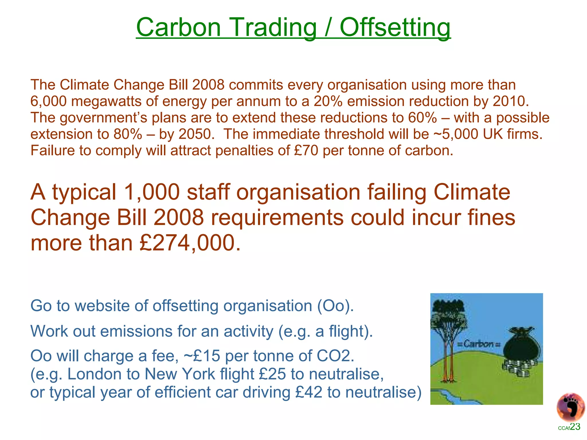 Carbon Trading / Offsetting The Climate Change Bill 2008 commits every organisation using more than 6,000 megawatts of energy per annum to a 20% emission reduction by 2010.  The government’s plans are to extend these reductions to 60% – with a possible extension to 80% – by 2050.  The immediate threshold will be ~5,000 UK firms.  Failure to comply will attract penalties of £70 per tonne of carbon. A typical 1,000 staff organisation failing Climate Change Bill 2008 requirements could incur fines more than £274,000. Go to website of offsetting organisation (Oo). Work out emissions for an activity (e.g. a flight). Oo will charge a fee, ~£15 per tonne of CO2. (e.g. London to New York flight £25 to neutralise, or typical year of efficient car driving £42 to neutralise) 