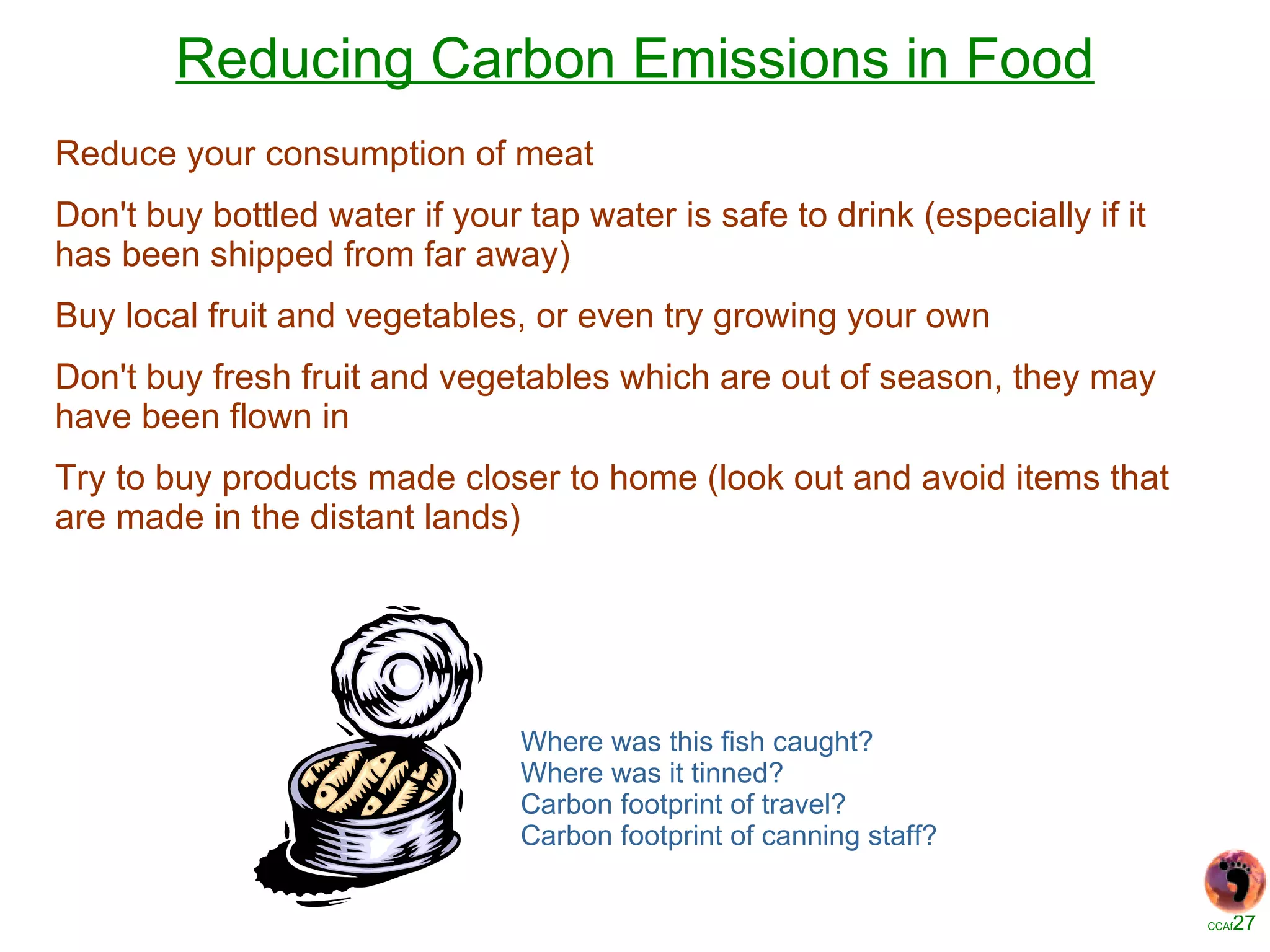 Reducing Carbon Emissions in Food Reduce your consumption of meat  Don't buy bottled water if your tap water is safe to drink (especially if it has been shipped from far away)  Buy local fruit and vegetables, or even try growing your own  Don't buy fresh fruit and vegetables which are out of season, they may have been flown in  Try to buy products made closer to home (look out and avoid items that are made in the distant lands)  Where was this fish caught? Where was it tinned? Carbon footprint of travel? Carbon footprint of canning staff? 