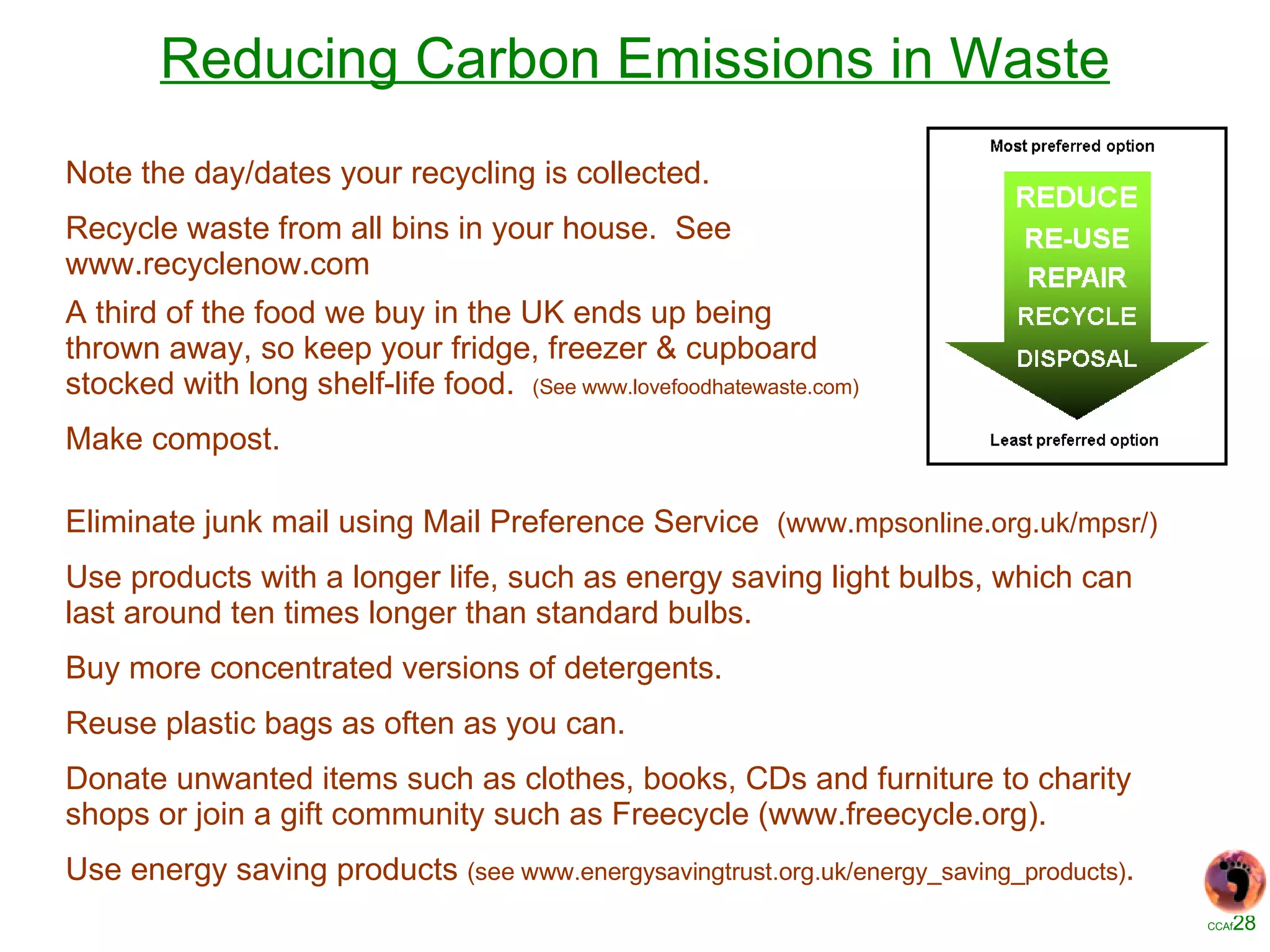 Reducing Carbon Emissions in Waste Note the day/dates your recycling is collected. Recycle waste from all bins in your house.  See www.recyclenow.com A third of the food we buy in the UK ends up being thrown away, so keep your fridge, freezer & cupboard stocked with long shelf-life food.  (See www.lovefoodhatewaste.com) Make compost. Eliminate junk mail using Mail Preference Service  (www.mpsonline.org.uk/mpsr/) Use products with a longer life, such as energy saving light bulbs, which can last around ten times longer than standard bulbs. Buy more concentrated versions of detergents. Reuse plastic bags as often as you can. Donate unwanted items such as clothes, books, CDs and furniture to charity shops or join a gift community such as Freecycle (www.freecycle.org). Use energy saving products  (see www.energysavingtrust.org.uk/energy_saving_products) . 