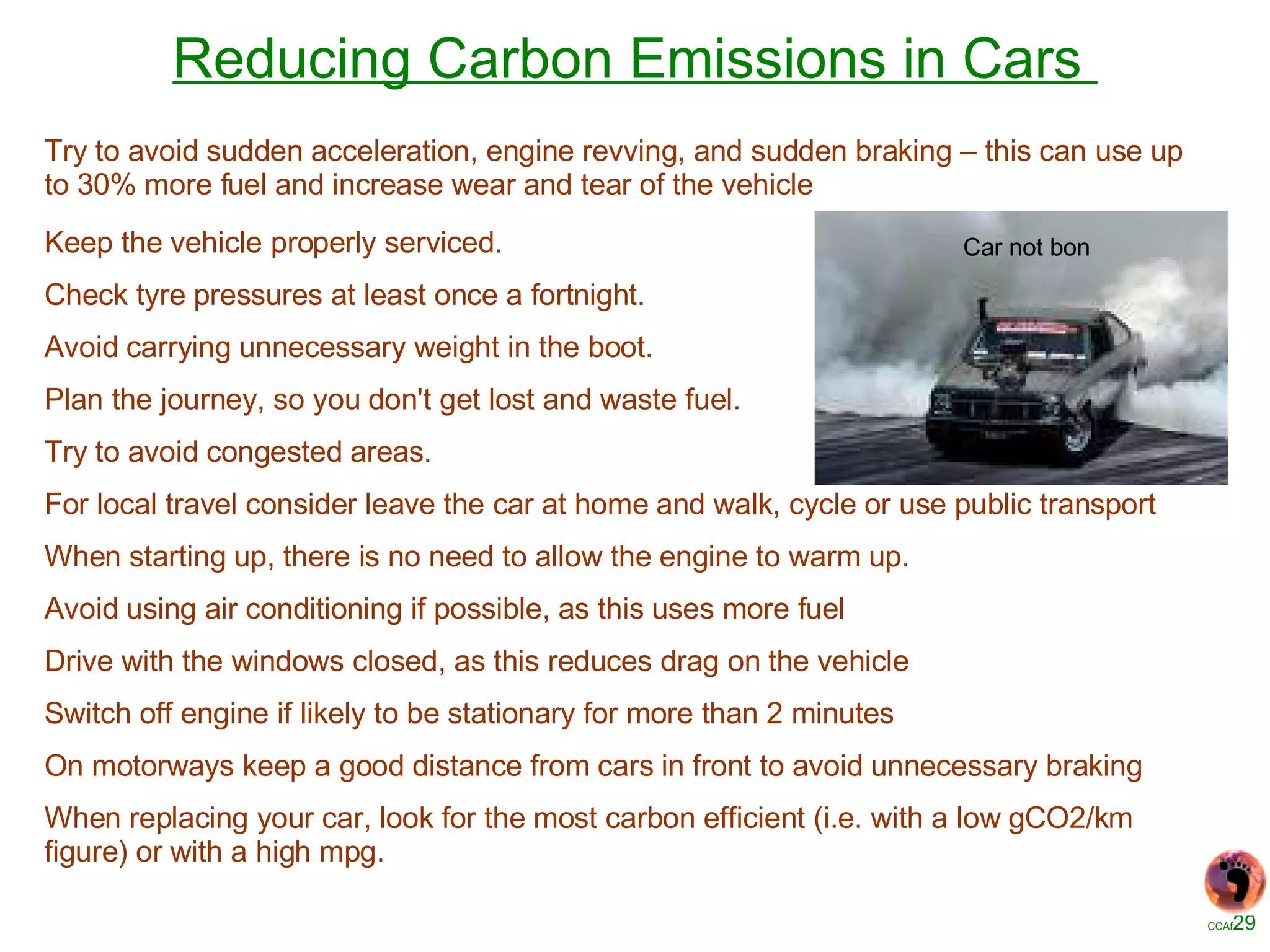 Reducing Carbon Emissions in Cars   Keep the vehicle properly serviced. Check tyre pressures at least once a fortnight. Avoid carrying unnecessary weight in the boot. Plan the journey, so you don't get lost and waste fuel. Try to avoid congested areas. For local travel consider leave the car at home and walk, cycle or use public transport When starting up, there is no need to allow the engine to warm up. Avoid using air conditioning if possible, as this uses more fuel Drive with the windows closed, as this reduces drag on the vehicle Switch off engine if likely to be stationary for more than 2 minutes On motorways keep a good distance from cars in front to avoid unnecessary braking When replacing your car, look for the most carbon efficient (i.e. with a low gCO2/km figure) or with a high mpg. Car not bon Try to avoid sudden acceleration, engine revving, and sudden braking – this can use up to 30% more fuel and increase wear and tear of the vehicle 