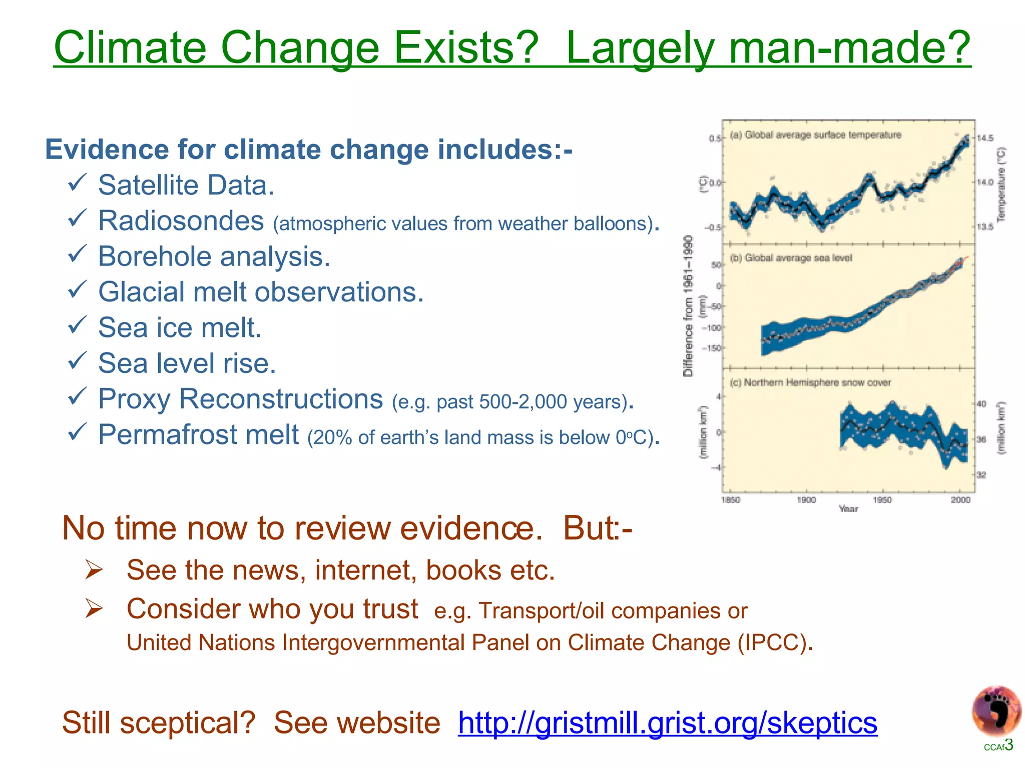 Climate Change Exists?  Largely man-made? No time now to review evidence.  But:- See the news, internet, books etc. Consider who you trust  e.g. Transport/oil companies or United Nations Intergovernmental Panel on Climate Change (IPCC) . Still sceptical?  See website  http://gristmill.grist.org/ skeptics Evidence for climate change includes:- Satellite Data. Radiosondes  (atmospheric values from weather balloons) . Borehole analysis. Glacial melt observations. Sea ice melt. Sea level rise. Proxy Reconstructions  (e.g. past 500-2,000 years) . Permafrost melt  (20% of earth’s land mass is below 0 o C) . 