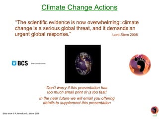 Climate Change Actions Slide show © R.Newell and J.Moine 2008 In the near future we will email you offering details to supplement this presentation Don’t worry if this presentation has too much small print or is too fast! “ The scientific evidence is now overwhelming: climate change is a serious global threat, and it demands an urgent global response.”  Lord Stern 2006 