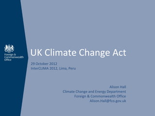 UK Climate Change Act
29 October 2012
InterCLIMA 2012, Lima, Peru



                                               Alison Hall
                   Climate Change and Energy Department
                          Foreign & Commonwealth Office
                                   Alison.Hall@fco.gov.uk
 