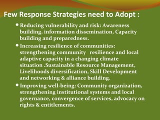 Few Response Strategies need to Adopt :
Reducing vulnerability and risk: Awareness
building, information dissemination, Capacity
building and preparedness.
Increasing resilience of communities:
strengthening community resilience and local
adaptive capacity in a changing climate
situation .Sustainable Resource Management,
Livelihoods diversification, Skill Development
and networking & alliance building.
Improving well-being: Community organization,
strengthening institutional systems and local
governance, convergence of services, advocacy on
rights & entitlements.
 