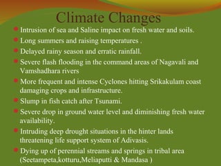 Climate Changes
Intrusion of sea and Saline impact on fresh water and soils.
Long summers and raising temperatures .
Delayed rainy season and erratic rainfall.
Severe flash flooding in the command areas of Nagavali and
Vamshadhara rivers
More frequent and intense Cyclones hitting Srikakulam coast
damaging crops and infrastructure.
Slump in fish catch after Tsunami.
Severe drop in ground water level and diminishing fresh water
availability.
Intruding deep drought situations in the hinter lands
threatening life support system of Adivasis.
Dying up of perennial streams and springs in tribal area
(Seetampeta,kotturu,Meliaputti & Mandasa )
 