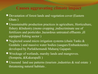 Causes aggravating climate impact
Devastation of forest lands and vegetation cover (Eastern
Ghats )
Unsustainable production practices in agriculture, Horticulture,
fishery &Industry.(mono cropping ,indiscriminate use of
fertilizers and pesticides ,hazardous untreated effluents ,ill
equipped fishing sector )
Neglected sound micro irrigation systems (chain Tanks &
Geddalu ) and massive water bodies (saagars/Embankments)
developed by Parlakhemundi Maharaj Gajapati.
Wreckage of wetlands, marshy lands and mangroves.
(Sompeta, &Kakarapalli )
Unsound land use patterns (tourism ,industries & real estate )
threatening natural habitats .
 